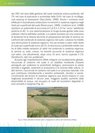 14 - Manuale abbreviato
del 19% nel caso della gestione del suolo mediante aratura profonda, del
7% nel caso di erpicature e aumentata dello 0,4% nel caso di no-tillage,
cioè assenza di lavorazione (Diaz-Zorita, 1999). Anche i numerosi studi
effettuati in Scandinavia evidenziano incrementi in sostanza organica negli
strati più superficiali del suolo (Rasmussen, 1999). Lindstrom et al. (1998)
riportano un potenziale di accumulo di C di 0,1-1,3 t ha-1
anno-1
adottando
pratiche di AC. In una sperimentazione di lunga durata gestita nella zona
collinare interna dell’Italia centrale, si è potuto assistere ad una inversione
di tendenza fra le diverse tecniche di preparazione del letto di semina nei
confronti del contenuto di sostanza organica nel suolo. L’aratura ha indotto
una diminuzione di sostanza organica, fino ad arrivare a valori nello strato
di suolo più superficiale vicini all’1%; la discissura a profondità ridotte non
ha di fatto indotto variazioni di valori nel contenuto in sostanza organica;
la semina su sodo, invece, ha favorito accumuli di sostanza organica
con valori, che attualmente, dopo circa 15 anni, hanno superato il 2%
(Santilocchi, dati non pubblicati).
Accanto agli importantissimi effetti mitiganti sul riscaldamento globale,
l’accumulo di carbonio nel suolo è un obiettivo meritevole d’essere
perseguito per sostenere la produttività biologica, promuovere la salute
animale e vegetale, sostenere la produzione e la crescita delle colture. In
altri termini, l’accumulo di carbonio nel suolo è un processo naturale, che
può contribuire indirettamente a benefici ambientali, climatici e sociali.
L’incremento del tenore di sostanza organica può anche tradursi in una
migliorata produttività in alcune aree, maggiore qualità, aumento della
disponibilità di acqua, nel recupero di suoli ed ecosistemi degradati in
aree sensibili e marginali (Fig. 6).
Fig. 6. Aree sensibili di fondo valle e marginali di collina del meridione d’Italia.
 