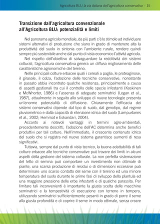 Agricoltura BLU la via italiana dell’agricoltura conservativa - 15
Transizione dall’agricoltura convenzionale
all’Agricoltura Blu: potenzialità e limiti
Nel panorama agricolo mondiale, da più parti c’è lo stimolo ad individuare
sistemi alternativi di produzione che siano in grado di mantenere alta la
produttività del suolo in sintonia con l’ambiente rurale, rendere quindi
sempre più sostenibile anche dal punto di vista economico l’attività agricola.
Nel rispetto dell’obiettivo di salvaguardare la redditività dei sistemi
colturali, l’agricoltura conservativa genera un diffuso miglioramento delle
caratteristiche agronomiche del terreno.
Nelle principali colture erbacee quali i cereali a paglia, le proteaginose,
il girasole, il colza, l’adozione delle tecniche conservative, nonostante
in passato abbia incontrato qualche resistenza, principalmente a causa
di aspetti gestionali tra cui il controllo delle specie infestanti (Koskinen
e McWhorter, 1986) e l’assenza di adeguate seminatrici (Logan et al.,
1987), attualmente in seguito allo sviluppo di nuove tecnologie presenta
un’enorme potenzialità di diffusione. Chiaramente l’efficacia dei
sistemi conservativi dipende dal tipo di suolo, dal genotipo, dal regime
pluviometrico e dalla capacità di ritenzione idrica del suolo (Lampurlanes
et al., 2002; Hemmat e Eskandari, 2004).
Accanto ai notevoli vantaggi in termini agro-ambientali,
precedentemente descritti, l’adozione dell’AC determina anche benefici
produttivi per tali colture. Nell’immediato, il crescente contenuto idrico
del suolo che si registra nel nuovo sistema garantisce aumenti di resa
significativi.
Tuttavia, sempre dal punto di vista tecnico, la buona adattabilità di tali
colture erbacee alle tecniche conservative può trovare dei limiti in alcuni
aspetti della gestione del sistema colturale. La non perfetta sistemazione
del letto di semina può comportare un investimento non ottimale di
piante, una scarsa produzione di residui o di dimensioni eccessive può
determinare uno scarso contatto del seme con il terreno ed una minore
temperatura del suolo durante le prime fasi di sviluppo della plantula ed
una maggiore pressione delle erbe infestanti e di qualche parassita. Per
limitare tali inconvenienti è importante la giusta scelta delle macchine
seminatrici e la tempestività di esecuzione con terreno in tempera,
utilizzando seminatrici sufficientemente pesanti in grado di porre il seme
alla giusta profondità e di coprire il seme in modo ottimale, senza creare
 