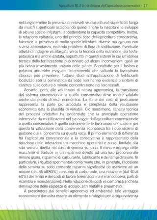 Agricoltura BLU la via italiana dell’agricoltura conservativa - 17
nel lungo termine la presenza di notevoli residui colturali superficiali funga
da mulch superficiale ostacolando quindi anche la nascita e lo sviluppo
di alcune specie infestanti, abbattendone la capacità competitiva. Inoltre,
la rotazione colturale, uno dei principi base dell’agricoltura conservativa,
favorisce la presenza di molte specie infestanti diverse ma ognuna con
scarsa abbondanza, evitando problemi di flora di sostituzione. Eventuale
attività di indagine va allargata verso la tecnica della nutrizione, sia fosfo-
potassica ma anche azotata, soprattutto in questi sistemi in cui un’idonea
tecnica della fertilizzazione può ovviare ad alcuni inconvenienti quali un
più basso investimento unitario delle piante. Soprattutto per il fosforo e
potassio andrebbe eseguito l’interramento che soltanto la lavorazione
classica può prevedere. Tuttavia studi sull’applicazione di fertilizzanti
localizzati con la seminatrice da sodo non hanno evidenziato sintomi di
carenza sulle colture o minore concentrazione nei loro tessuti.
Accanto, però, alle valutazioni di natura agronomica, la transizione
dal sistema convenzionale a quello conservativo deve essere valutato
anche dal punto di vista economico. La stima dei costi di produzione
rappresenta la parte più articolata e complessa della valutazione
economica data la pluralità di variabili. Ciò nondimeno, l’analisi tecnica
dei processi produttivi ha evidenziato che la principale operazione
interessata da modificazioni nel passaggio dall’agricoltura convenzionale
a quella conservativa é quella concernente le lavorazioni del suolo e per
questo la valutazione della convenienza economica tra i due sistemi di
gestione qui si concentra su questa voce. Il primo elemento di differenza
fra l’agricoltura convenzionale e la conservativa è rappresentato dalla
riduzione delle interazioni tra macchine operatrici e suolo, limitate alla
sola semina diretta nel caso di semina su sodo. Il minore impiego delle
macchine si traduce in un risparmio dovuto ad una loro proporzionale
minore usura, risparmio di carburante, lubrificante e dei tempi di lavoro. In
particolare, i risultati sperimentali confermano che, in generale, l’adozione
della semina su sodo consente risparmi significativi da ascrivere ad un
minore (dal 35 all’80%) consumo di carburante, una riduzione (dal 40 al
60%) dei tempi e dei costi di lavoro (ore/macchina e manodopera, parti di
ricambio e manutenzione). Nella riduzione dei costi va compresa anche la
diminuzione delle esigenze di acciaio, altri metalli e pneumatici.
A prescindere dai benefici agronomici ed ambientali, tale vantaggio
economico si dimostra essere un elemento strategico per la sopravvivenza
 
