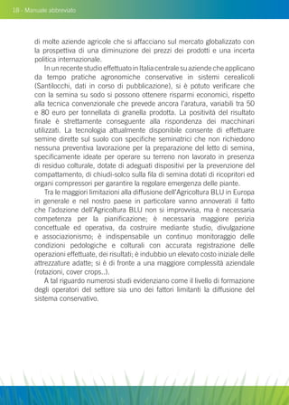 18 - Manuale abbreviato
di molte aziende agricole che si affacciano sul mercato globalizzato con
la prospettiva di una diminuzione dei prezzi dei prodotti e una incerta
politica internazionale.
In un recente studio effettuato in Italia centrale su aziende che applicano
da tempo pratiche agronomiche conservative in sistemi cerealicoli
(Santilocchi, dati in corso di pubblicazione), si è potuto verificare che
con la semina su sodo si possono ottenere risparmi economici, rispetto
alla tecnica convenzionale che prevede ancora l’aratura, variabili tra 50
e 80 euro per tonnellata di granella prodotta. La positività del risultato
finale è strettamente conseguente alla rispondenza dei macchinari
utilizzati. La tecnologia attualmente disponibile consente di effettuare
semine dirette sul suolo con specifiche seminatrici che non richiedono
nessuna preventiva lavorazione per la preparazione del letto di semina,
specificamente ideate per operare su terreno non lavorato in presenza
di residuo colturale, dotate di adeguati dispositivi per la prevenzione del
compattamento, di chiudi-solco sulla fila di semina dotati di ricopritori ed
organi compressori per garantire la regolare emergenza delle piante.
Tra le maggiori limitazioni alla diffusione dell’Agricoltura Blu in Europa
in generale e nel nostro paese in particolare vanno annoverati il fatto
che l’adozione dell’Agricoltura Blu non si improvvisa, ma è necessaria
competenza per la pianificazione; è necessaria maggiore perizia
concettuale ed operativa, da costruire mediante studio, divulgazione
e associazionismo; è indispensabile un continuo monitoraggio delle
condizioni pedologiche e colturali con accurata registrazione delle
operazioni effettuate, dei risultati; è indubbio un elevato costo iniziale delle
attrezzature adatte; si è di fronte a una maggiore complessità aziendale
(rotazioni, cover crops..).
A tal riguardo numerosi studi evidenziano come il livello di formazione
degli operatori del settore sia uno dei fattori limitanti la diffusione del
sistema conservativo.
 