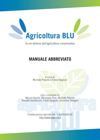 Agricoltura BLU
la via italiana dell’agricoltura conservativa
MANUALE ABBREVIATO
A cura di:
Michele Pisante e Fabio Stagnari
Con i contributi di:
Mauro Grandi, Giuseppe Elias, Michele Pisante
Rodolfo Santilocchi, Fabio Stagnari, Vincenzo Tabaglio
Pubblicazione speciale No. 1 dell’AIGACoS
http://www.aigacos.it
 