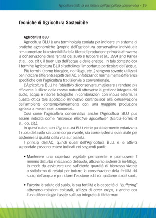 Agricoltura BLU la via italiana dell’agricoltura conservativa - 19
Tecniche di Sgricoltura Sostenibile
Agricoltura Blu
Agricoltura Blu è una terminologia coniata per indicare un sistema di
pratiche agronomiche (proprie dell’agricoltura conservativa) individuate
per aumentare la sostenibilità della filiera di produzione primaria attraverso
la conservazione della fertilità del suolo (Hubbard et al., 1994 and Karlen
et al., op. cit.), il buon uso dell’acqua e delle energie. In tale contesto con
il termine Agricoltura Blu si sottolinea l’importanza particolare dell’acqua.
Più termini (come biologico, no tillage, etc..) vengono sovente utilizzati
per indicare differenti aspetti dell’AC, enfatizzando normalmente differenze
specifiche con l’agricoltura tradizionale o convenzionale.
L’Agricoltura Blu ha l’obiettivo di conservare, migliorare e rendere più
efficiente l’utilizzo delle risorse naturali attraverso la gestione integrata del
suolo, acqua e risorse biologiche in combinazioni con inputs esterni. In
questa ottica tale approccio innovativo contribuisce alla conservazione
dell’ambiente contemporaneamente con una maggiore produzione
agricola a minori costi economici..
Così come l’agricoltura conservativa anche l’Agricoltura Blu può
essere indicata come “resource effective agriculture” (Garcìa-Torres et
al., op. cit.).
In quest’ottica, con l’Agricoltura blu viene particolarmente enfatizzato
il ruolo del suolo sia come corpo vivente, sia come sistema essenziale per
sostenere la qualità della vita sul pianeta.
I principi dell’AC, quindi quelli dell’Agricoltura Blu, e le attività
supportate possono essere indicati nei seguenti punti:
• Mantenere una copertura vegetale permanente e promuovere il
minimo disturbo meccanico del suolo, attraverso sistemi di no-tillage,
in modo da assicurare una sufficiente quantità di biomassa vivente
o sottoforma di residui per indurre la conservazione della fertilità del
suolo, dell’acqua e per ridurre l’erosione ed il compattamento del suolo.
• Favorire la salute del suolo, la sua fertilità e la capacità di “buffering”
attraverso rotazioni colturali, utilizzo di cover crops, e anche con
l’uso di tecnologie basate sull’uso integrato di fitofarmaci.
 