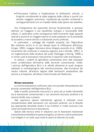 20 - Manuale abbreviato
• Promuovere l’utilizzo e l’applicazione di fertilizzanti, erbicidi, e
fungicidi considerando la reale esigenza delle colture e quindi con
sempre maggiore precisione, rispettando gli equilibri ambientali e
conseguentemente con un impatto ridotto sulle specie non obiettivo.
Con l’integrazione dei sopracitati principi fondamentali, si possono
ottenere un maggiore e più equilibrato sviluppo e funzionalità delle
colture, in particolare come conseguenza dell’incremento degli apparati
radicali e quindi di un maggior volume di suolo esplorato con la possibilità
di accedere a riserve idriche e nutrizionali anche profonde.
In particolare, i vantaggi del modello proposto con l’Agricoltura
Blu risiedono anche in un più elevato tasso di infiltrazione dell’acqua
(Unger, 1991), maggior ritenzione idrica (Angulo-Jaramillo et al., 2000),
incremento del contenuto in sostanza organica (Lal e Kimble, 1997), in
un miglioramento della struttura del suolo (Tebrügge e Düring, 1999) e
in minori costi di lavorazioni meccaniche e risparmio sulla manodopera.
In pratica, i sistemi di agricoltura conservativa sono stati sviluppati
come un’alternativa all’insieme delle tecniche convenzionali. Infatti,
i principi dell’Agricoltura blu e le attività attraverso le quali vengono
realizzati si contrappongono alla monosuccessione, alla bruciatura dei
residui colturali, all’aratura seguita dalle lavorazioni preparatorie alla
semina e al trapianto, all’utilizzo indiscriminato dei fitofarmaci.
Minima lavorazione
La minima lavorazione costituisce solo una parziale interpretazione dei
principi conservativi dell’Agricoltura Blu.
Sotto il profilo puramente meccanico si pone ad un livello intermedio
tra la lavorazione convenzionale o con strumenti discissori profondi e la
semina diretta vera e propria.
Tale approccio spesso nell’azienda agricola è utilizzato come
complementare delle lavorazioni con discissori profondi, ma la filosofia
più appropriata dovrebbe essere il suo l’utilizzo in modo esclusivo cioè
come principale tecnica di lavorazione.
Spesso tale tecnica entra in rotazione con le lavorazioni tradizionali
consentendo di abbattere la spesa energetica, di ridurre i costi di produzione
e di mitigare in un certo qual modo le azioni di disturbo sul suolo.
 