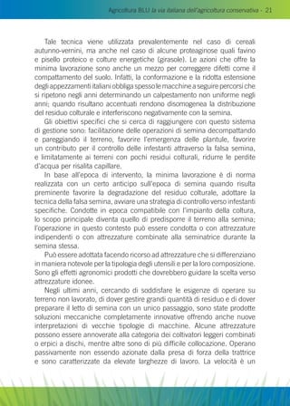 Agricoltura BLU la via italiana dell’agricoltura conservativa - 21
Tale tecnica viene utilizzata prevalentemente nel caso di cereali
autunno-vernini, ma anche nel caso di alcune proteaginose quali favino
e pisello proteico e colture energetiche (girasole). Le azioni che offre la
minima lavorazione sono anche un mezzo per correggere difetti come il
compattamento del suolo. Infatti, la conformazione e la ridotta estensione
degliappezzamentiitalianiobbligaspessolemacchineaseguirepercorsiche
si ripetono negli anni determinando un calpestamento non uniforme negli
anni; quando risultano accentuati rendono disomogenea la distribuzione
del residuo colturale e interferiscono negativamente con la semina.
Gli obiettivi specifici che si cerca di raggiungere con questo sistema
di gestione sono: facilitazione delle operazioni di semina decompattando
e pareggiando il terreno, favorire l’emergenza delle plantule, favorire
un contributo per il controllo delle infestanti attraverso la falsa semina,
e limitatamente ai terreni con pochi residui colturali, ridurre le perdite
d’acqua per risalita capillare.
In base all’epoca di intervento, la minima lavorazione è di norma
realizzata con un certo anticipo sull’epoca di semina quando risulta
preminente favorire la degradazione del residuo colturale, adottare la
tecnica della falsa semina, avviare una strategia di controllo verso infestanti
specifiche. Condotte in epoca compatibile con l’impianto della coltura,
lo scopo principale diventa quello di predisporre il terreno alla semina;
l’operazione in questo contesto può essere condotta o con attrezzature
indipendenti o con attrezzature combinate alla seminatrice durante la
semina stessa.
Può essere adottata facendo ricorso ad attrezzature che si differenziano
in maniera notevole per la tipologia degli utensili e per la loro composizione.
Sono gli effetti agronomici prodotti che dovrebbero guidare la scelta verso
attrezzature idonee.
Negli ultimi anni, cercando di soddisfare le esigenze di operare su
terreno non lavorato, di dover gestire grandi quantità di residuo e di dover
preparare il letto di semina con un unico passaggio, sono state prodotte
soluzioni meccaniche completamente innovative offrendo anche nuove
interpretazioni di vecchie tipologie di macchine. Alcune attrezzature
possono essere annoverate alla categoria dei coltivatori leggeri combinati
o erpici a dischi, mentre altre sono di più difficile collocazione. Operano
passivamente non essendo azionate dalla presa di forza della trattrice
e sono caratterizzate da elevate larghezze di lavoro. La velocità è un
 