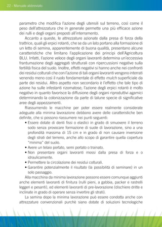 22 - Manuale abbreviato
parametro che modifica l’azione degli utensili sul terreno, così come il
peso dell’attrezzatura che in generale permette una più efficace azione
dei rulli e degli organi preposti all’interramento.
Accanto a queste, le attrezzature azionate dalla presa di forza della
trattrice, quali gli erpici rotanti, che se da un lato portano alla formazione di
un letto di semina, apparentemente di buona qualità, presentano alcune
caratteristiche che limitano l’applicazione dei principi dell’Agricoltura
Blu. Infatti, l’azione veloce degli organi lavoranti determina un’eccessiva
frantumazione degli aggregati strutturali con ripercussioni negative sulla
fertilità fisica del suolo. Inoltre, effetti negativi si hanno anche nei confronti
dei residui colturali che con l’azione di tali organi lavoranti vengono interrati
venendo meno così il ruolo fondamentale di effetto mulch superficiale da
parte dei residui. Altro aspetto non secondario è l’effetto che tale tipo di
azione ha sulle infestanti rizomatose; l’azione degli erpici rotanti è molto
negativo in quanto favorisce la diffusione degli organi riproduttivi agamici
determinando la colonizzazione da parte di talune specie di significative
aree degli appezzamenti.
Riassumendo le macchine per poter essere realmente considerate
adeguate alla minima lavorazione debbono avere delle caratteristiche ben
definite, che si possono riassumere nei punti seguenti:
• Essere dotate di denti fissi o elastici in grado di smuovere il terreno
sodo senza provocare formazione di suole di lavorazione, sino a una
profondità massima di 15 cm e in grado di non causare inversione
degli strati del terreno, anche allo scopo di garantire quella copertura
“minima” del suolo.
• Avere un telaio portato, semi portato o trainato.
• Non presentare organi lavoranti mossi dalla presa di forza e o
idraulicamente.
• Permettere la circolazione dei residui colturali.
• Garantire potenzialmente il risultato (la possibilità di seminare) in un
solo passaggio.
Alla macchina da minima lavorazione possono essere comunque aggiunti
anche elementi lavoranti di finitura (rulli pieni, a gabbia, packer e rastrelli
leggeri e pesanti), ed elementi lavoranti di pre-lavorazione (dischiere dritte e
inclinate in grado di operare senza invertire gli strati).
La semina dopo la minima lavorazione può essere condotta anche con
attrezzature convenzionali purchè siano dotate di soluzioni tecnologiche
 