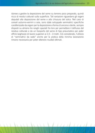 Agricoltura BLU la via italiana dell’agricoltura conservativa - 23
idonee a gestire la deposizione del seme su terreno poco preparato, quindi
ricco di residui colturali sulla superficie. Tali variazioni riguardano gli organi
deputati alla deposizione del seme e alla chiusura del solco. Nel caso di
cereali autunno-vernini o soia, sono state sviluppate seminatrici specifiche
caratterizzate da organi per la deposizione a forma di ancora o dente, sempre
disposti su almeno tre ranghi spaziati fra loro per permettere il deflusso del
residuo colturale e da un trasporto del seme di tipo pneumatico per poter
offrire larghezze di lavoro superiori ai 2,5 - 3 metri. Ciò considerato, l’utilizzo
di “seminatrici da sodo” anche per la pratica della minima lavorazione
rimane necessaria per poter ottenere risultati ottimali.
 