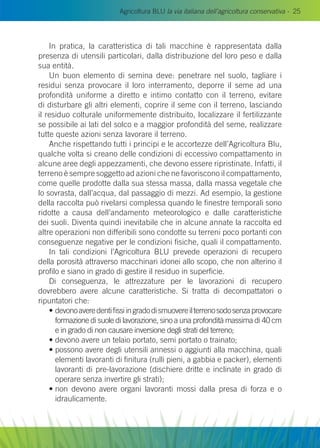 Agricoltura BLU la via italiana dell’agricoltura conservativa - 25
In pratica, la caratteristica di tali macchine è rappresentata dalla
presenza di utensili particolari, dalla distribuzione del loro peso e dalla
sua entità.
Un buon elemento di semina deve: penetrare nel suolo, tagliare i
residui senza provocare il loro interramento, deporre il seme ad una
profondità uniforme a diretto e intimo contatto con il terreno, evitare
di disturbare gli altri elementi, coprire il seme con il terreno, lasciando
il residuo colturale uniformemente distribuito, localizzare il fertilizzante
se possibile ai lati del solco e a maggior profondità del seme, realizzare
tutte queste azioni senza lavorare il terreno.
Anche rispettando tutti i principi e le accortezze dell’Agricoltura Blu,
qualche volta si creano delle condizioni di eccessivo compattamento in
alcune aree degli appezzamenti, che devono essere ripristinate. Infatti, il
terreno è sempre soggetto ad azioni che ne favoriscono il compattamento,
come quelle prodotte dalla sua stessa massa, dalla massa vegetale che
lo sovrasta, dall’acqua, dal passaggio di mezzi. Ad esempio, la gestione
della raccolta può rivelarsi complessa quando le finestre temporali sono
ridotte a causa dell’andamento meteorologico e dalle caratteristiche
dei suoli. Diventa quindi inevitabile che in alcune annate la raccolta ed
altre operazioni non differibili sono condotte su terreni poco portanti con
conseguenze negative per le condizioni fisiche, quali il compattamento.
In tali condizioni l’Agricoltura Blu prevede operazioni di recupero
della porosità attraverso macchinari idonei allo scopo, che non alterino il
profilo e siano in grado di gestire il residuo in superficie.
Di conseguenza, le attrezzature per le lavorazioni di recupero
dovrebbero avere alcune caratteristiche. Si tratta di decompattatori o
ripuntatori che:
• devonoaveredentifissiingradodismuovereilterrenosodosenzaprovocare
formazione di suole di lavorazione, sino a una profondità massima di 40 cm
e in grado di non causare inversione degli strati del terreno;
• devono avere un telaio portato, semi portato o trainato;
• possono avere degli utensili annessi o aggiunti alla macchina, quali
elementi lavoranti di finitura (rulli pieni, a gabbia e packer), elementi
lavoranti di pre-lavorazione (dischiere dritte e inclinate in grado di
operare senza invertire gli strati);
• non devono avere organi lavoranti mossi dalla presa di forza e o
idraulicamente.
 