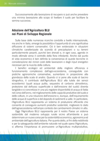 26 - Manuale abbreviato
Successivamente alla lavorazione di recupero si può anche prevedere
una minima lavorazione allo scopo di livellare il suolo per facilitare la
semina succesiva.
Adozione dell’Agricoltura Blu
nei Piani di Sviluppo Regionale
Sulla base delle numerose ricerche condotte a livello internazionale,
ma anche in Italia, emerge la possibilità e l’opportunità di una significativa
diffusione di sistemi conservativi. Ciò è ben evidenziato in situazioni
climatiche caratterizzate da scarsità di precipitazioni o su terreni
particolarmente pesanti, purché ben drenati e, in ogni caso, agendo in
modo ottimale verso il controllo della flora infestante. Anche dal punto
di vista economico è ben definita la convenienza di queste tecniche in
considerazione dei minori costi delle lavorazioni e degli input energetici
necessari per la riuscita della coltura.
I benefici ecologici ed ambientali della migliore efficienza e
funzionamento complessivo dell’agro-ecosistema, conseguibile con
pratiche agronomiche conservative, aumentano in proporzione alla
grandezza della scala di analisi. Quando ci si pone alla scala di bacino
idrografico, il contributo dell’Agricoltura BLU alla tutela dei servizi
ecosistemici (quali acqua pulita, sequestro di carbonio atmosferico,
protezione dal deflusso superficiale e dall’erosione del suolo) diventa
tangibile e si concretizza in una più regolare disponibilità di acqua di falda
nel corso dell’anno, nel miglioramento delle capacità produttive del suolo e
delle colture, in una riduzione dell’erosione e, dunque, dell’inquinamento
delle acque di superficie e del deposito di sedimenti a valle. In particolare,
l’Agricoltura BLU rappresenta un sistema di produzione efficiente che
consente di conseguire aumenti produttivi sostenibili, migliorare lo stato
dell’agroecosistema nell’ampio contesto dei cambiamenti climatici in atto.
Oggi l’Agricoltura Blu rappresenta per il nostro Paese un sistema
sostenibile del moderno sviluppo rurale vicino all’ambiente e può
determinare un nuovo corso per la sostenibilità economica, agronomica ed
ambientale dell’agricoltura italiana. Per quanto detto, ai fini della redditività
e per la salvaguardia dell’ambiente naturale nel quale opera l’Agricoltura,
si afferma l’importanza di promuovere un’Agricoltura multiproduttiva,
 