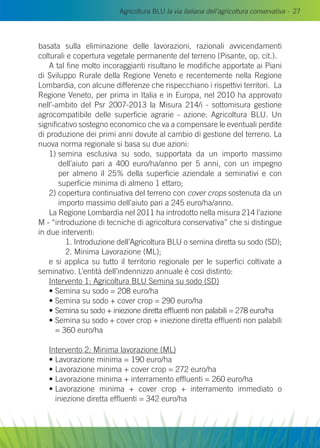 Agricoltura BLU la via italiana dell’agricoltura conservativa - 27
basata sulla eliminazione delle lavorazioni, razionali avvicendamenti
colturali e copertura vegetale permanente del terreno (Pisante, op. cit.).
A tal fine molto incoraggianti risultano le modifiche apportate ai Piani
di Sviluppo Rurale della Regione Veneto e recentemente nella Regione
Lombardia, con alcune differenze che rispecchiano i rispettivi territori. La
Regione Veneto, per prima in Italia e in Europa, nel 2010 ha approvato
nell’-ambito del Psr 2007-2013 la Misura 214/i - sottomisura gestione
agrocompatibile delle superficie agrarie - azione: Agricoltura BLU. Un
significativo sostegno economico che va a compensare le eventuali perdite
di produzione dei primi anni dovute al cambio di gestione del terreno. La
nuova norma regionale si basa su due azioni:
1) semina esclusiva su sodo, supportata da un importo massimo
dell’aiuto pari a 400 euro/ha/anno per 5 anni, con un impegno
per almeno il 25% della superficie aziendale a seminativi e con
superficie minima di almeno 1 ettaro;
2) copertura continuativa del terreno con cover crops sostenuta da un
importo massimo dell’aiuto pari a 245 euro/ha/anno.
La Regione Lombardia nel 2011 ha introdotto nella misura 214 l’azione
M - “introduzione di tecniche di agricoltura conservativa” che si distingue
in due interventi:
	 1. Introduzione dell’Agricoltura BLU o semina diretta su sodo (SD);
	 2. Minima Lavorazione (ML);
e si applica su tutto il territorio regionale per le superfici coltivate a
seminativo. L’entità dell’indennizzo annuale è così distinto:
Intervento 1: Agricoltura BLU Semina su sodo (SD)
• Semina su sodo = 208 euro/ha
• Semina su sodo + cover crop = 290 euro/ha
• Semina su sodo + iniezione diretta effluenti non palabili = 278 euro/ha
• Semina su sodo + cover crop + iniezione diretta effluenti non palabili
= 360 euro/ha
Intervento 2: Minima lavorazione (ML)
• Lavorazione minima = 190 euro/ha
• Lavorazione minima + cover crop = 272 euro/ha
• Lavorazione minima + interramento effluenti = 260 euro/ha
• Lavorazione minima + cover crop + interramento immediato o
iniezione diretta effluenti = 342 euro/ha
 
