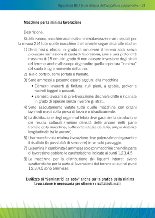 Agricoltura BLU la via italiana dell’agricoltura conservativa - 31
Macchine per la minima lavorazione
Descrizione:
Si definiscono macchine adatte alla minima lavorazione ammissibili per
la misura 214 tutte quelle macchine che hanno le seguenti caratteristiche:
1) Denti fissi o elastici in grado di smuovere il terreno sodo senza
provocare formazione di suole di lavorazione, sino a una profondità
massima di 15 cm e in grado di non causare inversione degli strati
del terreno, anche allo scopo di garantire quella copertura “minima”
del suolo in ogni momento dell’anno.
2) Telaio portato, semi portato o trainato.
3) Sono ammessi e possono essere aggiunti alla macchina:
	 • Elementi lavoranti di finitura: rulli pieni, a gabbia, packer e
rastrelli leggeri e pesanti.
	 • Elementi lavoranti di pre-lavorazione: dischiere dritte e inclinate
in grado di operare senza invertire gli strati.
4) Sono assolutamente vietate tutte quelle macchine con organi
lavoranti mossi dalla presa di forza e o idraulicamente.
5) La distribuzione degli organi sul telaio deve garantire la circolazione
dei residui colturali (minore densità delle ancore nella parte
frontale della macchina, sufficiente altezza da terra, ampia distanza
longitudinale tra le ancore).
6) Una macchina da minima lavorazione deve potenzialmente garantire
il risultato (la possibilità di seminare) in un solo passaggio.
7) La semina in combinata è ammessa solo con macchine che nella parte
di lavorazione abbiano le caratteristiche indicate ai punti 1.2.3.4.5.
8) Le macchine per la distribuzione dei liquami interrati aventi
caratteristiche per la parte di lavorazione del terreno di cui hai punti
1.2.3.4.5 sono ammesse.
L’utilizzo di “Seminatrici da sodo” anche per la pratica della minima
lavorazione è necessaria per ottenere risultati ottimali
 