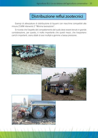 Agricoltura BLU la via italiana dell’agricoltura conservativa - 33
Esempi di attrezzature di distribuzione di liquami con macchine compatibili alla
misura 214/M intervento 2 “Minima lavorazione”.
Si ricorda che l’aspetto del compattamento del suolo deve essere tenuto in grande
considerazione, per questo, è molto importante che questi mezzi, che trasportano
carichi importanti, siano dotati di assi multipli e gomme a bassa pressione.
 