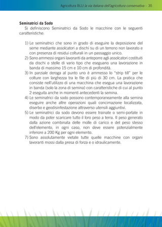 Agricoltura BLU la via italiana dell’agricoltura conservativa - 35
Seminatrici da Sodo
Si definiscono Seminatrici da Sodo le macchine con le seguenti
caratteristiche:
1) Le seminatrici che sono in grado di eseguire la deposizione del
seme mediante assolcatori a dischi su di un terreno non lavorato e
con presenza di residui colturali in un passaggio unico.
2) Sono ammessi organi lavoranti da anteporre agli assolcatori costituiti
da dischi o stelle di vario tipo che eseguano una lavorazione in
banda di massimo 15 cm e 10 cm di profondità.
3) In parziale deroga al punto uno è ammesso lo “strip till” per le
colture con larghezza tra le file di più di 30 cm. La pratica che
consiste nell’utilizzo di una macchina che esegua una lavorazione
in banda (solo la zona di semina) con caratteristiche di cui al punto
2 eseguita anche in momenti antecedenti la semina.
4) Le seminatrici da sodo possono contemporaneamente alla semina
eseguire anche altre operazioni quali concimazione localizzata,
diserbo e geodisinfestazione attraverso utensili aggiuntivi.
5) Le seminatrici da sodo devono essere trainate o semi-portate in
modo da poter scaricare tutto il loro peso a terra. Il peso generato
dalla azione combinata delle molle di carico e del peso stesso
dell’elemento, in ogni caso, non deve essere potenzialmente
inferiore a 200 Kg per ogni elemento.
7) Sono assolutamente vietate tutte quelle macchine con organi
lavoranti mossi dalla presa di forza e o idraulicamente.
 