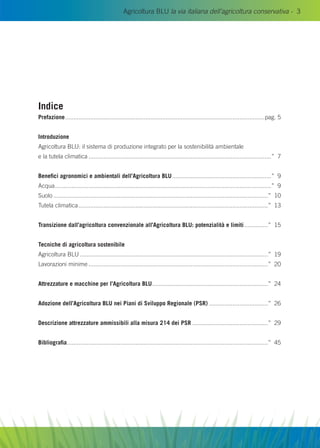 Agricoltura BLU la via italiana dell’agricoltura conservativa - 3
Indice
Prefazione........................................................................................................................pag. 5
Introduzione
Agricoltura Blu: il sistema di produzione integrato per la sostenibilità ambientale
e la tutela climatica..............................................................................................................” 7
Benefici agronomici e ambientali dell’Agricoltura Blu............................................................” 9
Acqua..................................................................................................................................” 9
Suolo.................................................................................................................................” 10
Tutela climatica..................................................................................................................” 13
Transizione dall’agricoltura convenzionale all’Agricoltura Blu: potenzialità e limiti...............” 15
Tecniche di agricoltura sostenibile
Agricoltura Blu.................................................................................................................” 19
Lavorazioni minime............................................................................................................” 20
Attrezzature e macchine per l’Agricoltura Blu......................................................................” 24
Adozione dell’Agricoltura Blu nei Piani di Sviluppo Regionale (PSR)....................................” 26
Descrizione attrezzature ammissibili alla misura 214 dei PSR..............................................” 29
Bibliografia.........................................................................................................................” 45
 