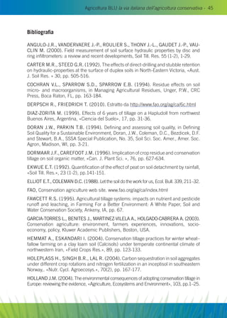 Agricoltura BLU la via italiana dell’agricoltura conservativa - 45
Bibliografia
Angulo-J.R., Vandervaere J.-P., Roulier S., Thony J.-L., Gaudet J.-P., Vau-
clin M. (2000). Field measurement of soil surface hydraulic properties by disc and
ring infiltrometers: a review and recent developments, Soil Till. Res. 55 (1-2), 1-29.
CARTER M.R., STEED G.R. (1992). The effects of direct-drilling and stubble retention
on hydraulic-properties at the surface of duplex soils in North-Eastern Victoria, «Aust.
J. Soil Res. » 30, pp. 505-516.
COCHRAN V.L., SPARROW S.D., SPARROW E.B. (1994). Residue effects on soil
micro- and macroorganisms, in Managing Agricultural Residues, Unger, P.W., CRC
Press, Boca Raton, FL, pp. 163-184.
Derpsch R., Friedrich T. (2010). Estratto da http://www.fao.org/ag/ca/6c.html
DIAZ-ZORITA M. (1999). Effects of 6 years of tillage on a Hapludoll from northwest
Buenos Aires, Argentina, «Ciencia del Suelo», 17, pp. 31-36.
DORAN J.W., PARKIN T.B. (1994). Defining and assessing soil quality, in Defining
Soil Quality for a Sustainable Environment, Doran, J.W., Coleman, D.C., Bezdicek, D.F.
and Stewart, B.A., SSSA Special Publication, No. 35, Soil Sci. Soc. Amer., Amer. Soc.
Agron, Madison, WI, pp. 3-21.
DORMAAR J.F., CAREFOOT J.M. (1996). Implication of crop residue and conservation
tillage on soil organic matter, «Can. J. Plant Sci. », 76, pp. 627-634.
EKWUE E.T. (1992). Quantification of the effect of peat on soil detachment by rainfall,
«Soil Till. Res.», 23 (1-2), pp.141-151.
Elliot E.T., Coleman D.C. (1988). Let the soil do the work for us, Ecol. Bull. 339, 211–32.
FAO, Conservation agriculture web site. www.fao.org/ag/ca/index.html
FAWCETT R.S. (1995). Agricultural tillage systems: impacts on nutrient and pesticide
runoff and leaching, in Farming For a Better Environment: A White Paper, Soil and
Water Conservation Society, Ankeny, IA, pp. 67.
GARCIA-TORRES L., BENITES J., MARTINEZ-VILELA A., HOLGADO-CABRERA A. (2003).
Conservation agriculture: environment, farmers experiences, innovations, socio-
economy, policy, Kluwer Academic Publishers, Boston, USA.
HEMMAT A., ESKANDARI I. (2004). Conservation tillage practices for winter wheat–
fallow farming on a clay loam soil (Calcisols) under temperate continental climate of
northwestern Iran, «Field Crops Res.», 89, pp. 123-133.
HOLEPLASS H., SINGH B.R., LAL R. (2004). Carbon sequestration in soil aggregates
under different crop rotations and nitrogen fertilization in an inceptisol in southeastern
Norway,. «Nutr. Cycl. Agroecosys.», 70(2), pp. 167-177.
HOLLAND J.M. (2004). The environmental consequences of adopting conservation tillage in
Europe: reviewing the evidence, «Agriculture, Ecosystems and Environment», 103, pp.1–25.
 
