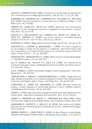 46 - Manuale abbreviato
HOUSE G.J., PARMELEE R.W. (1985). Comparison of soil arthropods and earthworms
from conventional and no-tillage agroecosystems, «Soil Till. Res.», 5, pp. 351-360.
HUBBARD R.K., HARGROVE W.L., LOWRANCE R.R., WILLIAMS R.G., MULLINIX
B.G. (1994). Physical properties of a coastal plain soil as affected by tillage, «J. Soil
Water Cons.» 49, 276-283.
JORDAN V.W., LEAKE A.R., OGILVY S.E. (2000). Agronomic and environmental
implications of soil management practices in integrated farming systems, «Aspects
Appl. Biol.», 62, pp. 61–66.
KARLEN D.L., WOLLENHAUPT N.C., ERBACH D.C., BERRY E.C., SWAN J.B.,
EASH N.S., JORDAHL J.L. (1994). Crop residue effects on soil quality following
10-years of no-till corn, «Soil Till. Res», 31(2-3), pp. 149-167.
KLADIVKO E.J. (2001). Tillage systems and soil ecology, «Soil Till. Res.» 61, pp. 61-76.
KOOISTRA M.J., LEBBINK G., BRUSSAARD L. (1989). The Dutch programme
on soil ecology of arable farming systems 2: Geogenesis, agricultural history, field
site characteristics and present farming systems at Lovinkhoeve experimental farm,
«Agric. Ecosys. Environ. », 27, pp. 463-469.
KOSKINEN W.C., MCWHORTER C.G. (1986). Weed control in conservational tillage,
« J. Soil Water Conserv.», 41, pp. 365-370.
LAL R., KIMBLE J.M., FOLLETT R.F., COLE C.V. (1998). The Potential of US
Cropland to Sequester Carbon and Mitigate the Greenhouse Effect, Ann Arbor Science,
Ann Arbor, MI, 128 pp.
LAL R., KIMBLE J. (1997). Conservation tillage for carbon sequestration. «Nutr. Cycl.
Agroecosyst. » 49, 243-253.
LAMPURLANES J., ANGAS P., CANTERO-MARTINEZ C. (2002). Tillage effects on
water storage during fallow, and on barley root growth and yield in two contrasting soils
of the semi-arid Segarra region in Spain, «Soil Tillage Res.», 65, pp.207-220.
LINDSTROM J.E., BARRY R.P., BRADDOCK J.F. (1998). Microbial community
analysis: a kinetic approach to constructing potential C source utilization patterns,
«Soil Biology  Biochemistry», 30, pp. 231-239.
LOGAN T.J. (1993). Agricultural best management practices for water pollution control:
current issues, «Agriculture, Ecosystems  Environment», 46 (1-4), pp. 223-231.
LOGAN T.J., DAVIDSON J.M., BAKER J.L., OVERCASH M.R. (Eds) (1987). Effects
of Conservation Tillage on Ground Water Quality, Lewis Publishers, Chelsea, MI, p. 292.
NSABIMANA D., HAYNES R. J., WALLIS F. M. (2004). Size, activity and catabolic
diversity of the soil microbial biomass as affected by land use, «Applied Soil Ecology»,
26(2), pp.81-92.
OSBORN TIMOTHY J., JONES PHILIP D. (2000). Air flow influences on local climate:
observed United Kingdom climate variations, «Atmospheric Science Letters», 1( 1), pp.62-74.
 