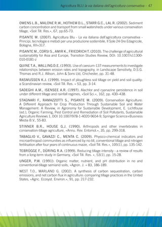 Agricoltura BLU la via italiana dell’agricoltura conservativa - 47
OWENS L.B., MALONE R.W., HOTHEM D.L., STARR G.C., LAL R. (2002). Sediment
carbon concentration and transport from small watersheds under various conservation
tillage, «Soil Till. Res.», 67, pp.65-73.
PISANTE M. (2007). Agricoltura Blu - La via italiana dell’agricoltura conservativa -
Principi, tecnologie e metodi per una produzione sostenibile, Il Sole 24 Ore Edagricole,
Bologna, XII+317.
PISANTE M., CORSI S., AMIR K., FRIEDRICH T. (2010). The challenge of agricultural
sustainability for Asia and Europe, Transition Studies Review, DOI: 10.1007/s11300-
010-0181-z
QUINE T.A., WALLING D.E. (1993). Use of caesium-137 measurements to investigate
relationships between erosion rates and topography, in Landscape Sensitivity, D.S.G.
Thomas and R.J. Allison, John  Sons Ltd, Chichester, pp. 31-48.
RASMUSSEN K.J. (1999). Impact of ploughless soil tillage on yield and soil quality:
a Scandinavian review, «Soil Till. Res. » 53, pp. 3-14.
SADEGHI A.M., ISENSEE A.R. (1997). Alachlor and cyanazine persistence in soil
under different tillage and rainfall regimes, «Soil Sci.», 162, pp. 430–438.
STAGNARI F., RAMAZZOTTI S., PISANTE M. (2009). Conservation Agriculture:
A Different Approach for Crop Production Through Sustainable Soil and Water
Management: A Review, in Agronomy for Sustainable Development, E. Lichtfouse
(ed.), Organic Farming, Pest Control and Remediation of Soil Pollutants, Sustainable
Agriculture Reviews 1, DOI 10.1007/978-1-4020-9654-9, Springer Science+Business
Media B.V., 55-83.
STINNER B.R., HOUSE G.J. (1990). Arthropods and other invertebrates in
conservation-tillage agriculture, «Annu. Rev. Entomol.», 35, pp. 299-318.
Tabaglio V., Gavazzi C., Menta C. (2009). Physico-chemical indicators and
microarthropod communities as influenced by no-till, conventional tillage and nitrogen
fertilisation after four years of continuous maize, «Soil Till. Res.», 105(1), pp. 135-142.
TEBRÜGGE F., DÜRING R.A. (1999). Reducing tillage intensity - a review of results
from a long-term study in Germany, «Soil Till. Res. », 53(1), pp. 15-28.
UNGER, P.W. (1991): Organic matter, nutrient, and pH distribution in no and
conventional-tillage semiarid soils, «Agron. J. » 83, 186-189.
WEST T.O., MARLAND G. (2002). A synthesis of carbon sequestration, carbon
emissions, and net carbon flux in agriculture: comparing tillage practices in the United
States, «Agric. Ecosyst. Environ.», 91, pp. 217-232.
 