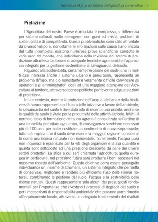 Agricoltura BLU la via italiana dell’agricoltura conservativa - 5
Prefazione
L’Agricoltura del nostro Paese è articolata e complessa, si differenzia
per sistemi colturali molto eterogenei, con gravi ed irrisolti problemi di
sostenibilità e di competitività. Queste problematiche sono state affrontate
da diverso tempo e, nonostante le informazioni sulle cause siano ancora
del tutto incomplete, esistono numerose prove scientifiche, condotte in
varie aree del mondo, che individuano nella revisione dei sistemi di pro-
duzione attraverso l’adozione di adeguate tecniche agronomiche l’approc-
cio integrato per la gestione sostenibile e la salvaguardia del suolo.
Riguardo alla sostenibilità, certamente l’erosione del suolo, che in mol-
ti casi interessa anche il sistema urbano e periurbano, rappresenta un
problema diffuso, ma ciò nonostante è veramente difficile convincere gli
operatori e gli amministratori locali ad una maggiore attenzione dell’Agri-
coltura al territorio, attraverso idonee politiche per favorire adeguate azioni
di protezione.
In tale contesto, mentre la protezione dell’acqua, dell’aria e della biodi-
versità hanno rappresentato il fulcro delle iniziative a favore dell’ambiente,
la salvaguardia del suolo è diventata solo di recente una priorità, anche se
la qualità del suolo è vitale per la produttività delle attività agricole. Infatti, il
normale tasso di formazione del suolo agrario è considerato nell’ordine di
una tonnellata per ettaro ogni anno, di conseguenza sarebbero necessari
più di 100 anni per poter costituire un centimetro di nuovo soprassuolo;
tutto ciò implica che il suolo deve essere -a maggior ragione- considera-
to come una risorsa naturale non rinnovabile. Similmente, l’acqua pura
non inquinata è essenziale per la vita degli organismi e la sua quantità e
qualità sono sottoposte ad una pressione crescente da parte dei diversi
settori produttivi. La sfida a cui sarà chiamata l’agricoltura, quella euro-
pea in particolare, nel prossimo futuro sarà produrre i beni necessari nel
massimo rispetto dell’ambiente. Questo obiettivo potrà essere perseguito
individuando un insieme di strumenti, un sistema integrato che permetta
di conservare, migliorare e rendere più efficiente l’uso delle risorse na-
turali, combinando la gestione del suolo, l’acqua e la sostenibilità delle
risorse naturali. Questi rappresentano solo alcuni dei presupposti fonda-
mentali per l’importanza che rivestono i processi di degrado del suolo e
per i meccanismi di responsabilità ambientale che possono porre rimedio
all’inquinamento locale, attraverso un adeguato trasferimento dei risultati
 