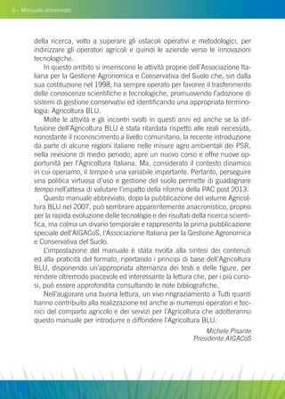 6 - Manuale abbreviato
della ricerca, volto a superare gli ostacoli operativi e metodologici, per
indirizzare gli operatori agricoli e quindi le aziende verso le innovazioni
tecnologiche.
In questo ambito si inseriscono le attività proprie dell’Associazione Ita-
liana per la Gestione Agronomica e Conservativa del Suolo che, sin dalla
sua costituzione nel 1998, ha sempre operato per favorire il trasferimento
delle conoscenze scientifiche e tecnologiche, promuovendo l’adozione di
sistemi di gestione conservativi ed identificando una appropriata termino-
logia: Agricoltura BLU.
Molte le attività e gli incontri svolti in questi anni ed anche se la dif-
fusione dell’Agricoltura BLU è stata ritardata rispetto alle reali necessità,
nonostante il riconoscimento a livello comunitario, la recente introduzione
da parte di alcune regioni italiane nelle misure agro ambientali dei PSR,
nella revisione di medio periodo, apre un nuovo corso e offre nuove op-
portunità per l’Agricoltura Italiana. Ma, considerato il contesto dinamico
in cui operiamo, il tempo è una variabile importante. Pertanto, perseguire
una politica virtuosa d’uso e gestione del suolo permette di guadagnare
tempo nell’attesa di valutare l’impatto della riforma della PAC post 2013.
Questo manuale abbreviato, dopo la pubblicazione del volume Agricol-
tura BLU nel 2007, può sembrare apparentemente anacronistico, proprio
per la rapida evoluzione delle tecnologie e dei risultati della ricerca scienti-
fica, ma colma un divario temporale e rappresenta la prima pubblicazione
speciale dell’AIGACoS, l’Associazione Italiana per la Gestione Agronomica
e Conservativa del Suolo.
L’impostazione del manuale è stata rivolta alla sintesi dei contenuti
ed alla praticità del formato, riportando i principi di base dell’Agricoltura
BLU, disponendo un’appropriata alternanza dei testi e delle figure, per
rendere oltremodo piacevole ed interessante la lettura che, per i più curio-
si, può essere approfondita consultando le note bibliografiche.
Nell’augurare una buona lettura, un vivo ringraziamento a Tutti quanti
hanno contribuito alla realizzazione ed anche ai numerosi operatori e tec-
nici del comparto agricolo e dei servizi per l’Agricoltura che adotteranno
questo manuale per introdurre e diffondere l’Agricoltura BLU.
Michele Pisante
Presidente AIGACoS
 