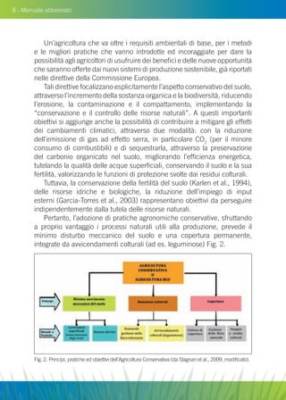 8 - Manuale abbreviato
Un’agricoltura che va oltre i requisiti ambientali di base, per i metodi
e le migliori pratiche che vanno introdotte ed incoraggiate per dare la
possibilità agli agricoltori di usufruire dei benefici e delle nuove opportunità
che saranno offerte dai nuovi sistemi di produzione sostenibile, già riportati
nelle direttive della Commissione Europea.
Tali direttive focalizzano esplicitamente l’aspetto conservativo del suolo,
attraverso l’incremento della sostanza organica e la biodiversità, riducendo
l’erosione, la contaminazione e il compattamento, implementando la
“conservazione e il controllo delle risorse naturali”. A questi importanti
obiettivi si aggiunge anche la possibilità di contribuire a mitigare gli effetti
dei cambiamenti climatici, attraverso due modalità: con la riduzione
dell’emissione di gas ad effetto serra, in particolare CO2
(per il minore
consumo di combustibili) e di sequestrarla, attraverso la preservazione
del carbonio organicato nel suolo, migliorando l’efficienza energetica,
tutelando la qualità delle acque superficiali, conservando il suolo e la sua
fertilità, valorizzando le funzioni di protezione svolte dai residui colturali.
Tuttavia, la conservazione della fertilità del suolo (Karlen et al., 1994),
delle risorse idriche e biologiche, la riduzione dell’impiego di input
esterni (Garcia-Torres et al., 2003) rappresentano obiettivi da perseguire
indipendentemente dalla tutela delle risorse naturali.
Pertanto, l’adozione di pratiche agronomiche conservative, sfruttando
a proprio vantaggio i processi naturali utili alla produzione, prevede il
minimo disturbo meccanico del suolo e una copertura permanente,
integrate da avvicendamenti colturali (ad es. leguminose) Fig. 2.
Fig. 2. Principi, pratiche ed obiettivi dell’Agricoltura Conservativa (da Stagnari et al., 2009, modificato).
 