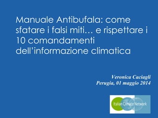 Veronica Caciagli
Perugia, 01 maggio 2014
Twitter: @VeronicaClima
Manuale Antibufala: come
sfatare i falsi miti… e rispettare i
10 comandamenti
dell’informazione climatica
 