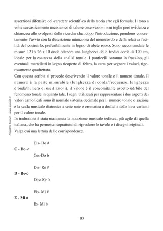asserzioni difensive del carattere scientifico della teoria che egli formula. Il tono a
                                  volte sarcasticamente messianico di talune osservazioni non toglie però evidenza e
                                  chiarezza allo svolgersi delle ricerche che, dopo l’introduzione, prendono concre-
                                  tamente l’avvio con la descrizione minuziosa del monocordo e della relativa faci-
                                  lità del costruirlo, preferibilmente in legno di abete rosso. Sono raccomandate le
                                  misure 123 x 26 x 10 onde ottenere una lunghezza delle tredici corde di 120 cm,
                                  ideale per la esattezza della analisi tonale. I ponticelli saranno in frassino, gli
                                  eventuali martelletti in legno ricoperto di feltro, la carta per segnare i valori, rigo-
                                  rosamente quadrettata.
                                  Con questa acribia si procede descrivendo il valore tonale e il numero tonale. Il
                                  numero è la parte misurabile (lunghezza di corda/frequenze, lunghezza
                                  d’onda/numero di oscillazioni), il valore è il concomitante aspetto udibile del
                                  fenomeno tonale in quanto tale. I segni utilizzati per rappresentare i due aspetti dei
Progetto Esonet - www.esonet.it




                                  valori armonicali sono il normale sistema decimale per il numero tonale o razione
                                  e la scala musicale diatonica a sette note e cromatica a dodici e delle loro varianti
                                  per il valore tonale.
                                  In traduzione è stata mantenuta la notazione musicale tedesca, più agile di quella
                                  italiana, che ha permesso soprattutto di riprodurre le tavole e i disegni originali.
                                  Valga qui una lettura delle corrispondenze.

                                              Cis- Do #
                                  C - Do <
                                              Ces-Do b


                                              Dis- Re #
                                  D - Re<
                                              Des- Re b


                                              Eis- Mi #
                                  E - Mi<
                                              Es- Mi b


                                                                            10
 