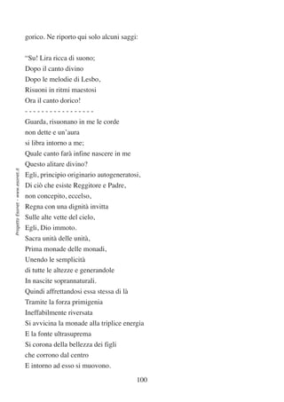 gorico. Ne riporto qui solo alcuni saggi:


                                  “Su! Lira ricca di suono;
                                  Dopo il canto divino
                                  Dopo le melodie di Lesbo,
                                  Risuoni in ritmi maestosi
                                  Ora il canto dorico!
                                  -----------------
                                  Guarda, risuonano in me le corde
                                  non dette e un’aura
                                  si libra intorno a me;
                                  Quale canto farà infine nascere in me
                                  Questo alitare divino?
Progetto Esonet - www.esonet.it




                                  Egli, principio originario autogeneratosi,
                                  Di ciò che esiste Reggitore e Padre,
                                  non concepito, eccelso,
                                  Regna con una dignità invitta
                                  Sulle alte vette del cielo,
                                  Egli, Dio immoto.
                                  Sacra unità delle unità,
                                  Prima monade delle monadi,
                                  Unendo le semplicità
                                  di tutte le altezze e generandole
                                  In nascite soprannaturali.
                                  Quindi affrettandosi essa stessa di là
                                  Tramite la forza primigenia
                                  Ineffabilmente riversata
                                  Si avvicina la monade alla triplice energia
                                  E la fonte ultrasuprema
                                  Si corona della bellezza dei figli
                                  che corrono dal centro
                                  E intorno ad esso si muovono.

                                                                           100
 