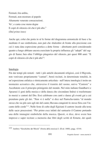 Fermati, lira ardita,
Fermati, non mostrare al popolo
Altamente venerate consacrazioni.
Va’, e canta cose meno degne
E copri di silenzio ciò che è più alto.”
(Dal primo inno)

Anche qui, colui che porta in sé le forme del diagramma armonicale di base e ha
meditato il suo simbolismo, non può che sbalordire di fronte alla precisione con
cui è stata data espressione poetica a dette forme - altrettanto però considerando
quanto a lungo abbiano ancora esercitato la propria influenza gli “adepti” del sag-
gio di Samo; ben oltre l’obbligo pitagorico del silenzio, per quasi 800 anni: “E
copri di silenzio ciò che è più alto”!



Innologia
Fin dai tempi più remoti - tutti i più antichi documenti religiosi, così il Rigveda,
non venivano propriamente “cantati”, bensì recitati, in determinate tonalità, in
un’esposizione enfatica e ritmicamente articolata - nell’intera innologia è insito un
momento acroatico che, attraverso il tramite del suono, univa “Cantore” e
Ascoltatore con il principio primigenio del mondo. Nel mito indiano Gandharvi e
Apsarasi (i geni della musica e della danza che circondano Indra) si trasformano
in musici e cantori del Dio. Essi celebrano con canti e danze gli eventi gai a cui
prendono parte gli dei. “Non vi è nulla” si dice nel Pantscha-tantra “al mondo
stesso che sia più caro agli dei del canto; Ravana conquistò lo stesso Sira con l’in-
canto delle corde”133. Nelle feste di culto degli Egiziani il cantore incede alla testa
delle sacre processioni: “Per primo esce infatti dal santuario il Cantore portando
una delle immagini simboliche della musica. Questi, si dice, deve avere ben
impressi e saper recitare a memoria due libri degli scritti di Ermete, dei quali



133 Ambros “Geschichte der Musik” (Storia della musica) I. (II ed. 1880), pagg. 43/44.


                                              101                   Progetto Esonet - www.esonet.it
 