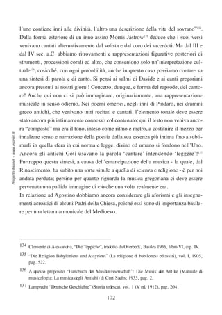 l’uno contiene inni alle divinità, l’altro una descrizione della vita del sovrano”134.
                                  Dalla forma esteriore di un inno assiro Morris Jastrow135 deduce che i suoi versi
                                  venivano cantati alternativamente dal solista e dal coro dei sacerdoti. Ma dal III e
                                  dal IV sec. a.C. abbiamo ritrovamenti e rappresentazioni figurative posteriori di
                                  strumenti, processioni corali ed altro, che consentono solo un’interpretazione cul-
                                  tuale136, cosicché, con ogni probabilità, anche in questo caso possiamo contare su
                                  una sintesi di parola e di canto. Si pensi ai salmi di Davide e ai canti gregoriani
                                  ancora presenti ai nostri giorni! Concetto, dunque, e forma del rapsode, del canto-
                                  re! Anche qui non ci si può immaginare, originariamente, una rappresentazione
                                  musicale in senso odierno. Nei poemi omerici, negli inni di Pindaro, nei drammi
                                  greco antichi, che venivano tutti recitati e cantati, l’elemento tonale deve essere
                                  stato ancora più intimamente connesso col contenuto; qui il testo non veniva anco-
                                  ra “composto” ma era il tono, inteso come ritmo e metro, a costituire il mezzo per
Progetto Esonet - www.esonet.it




                                  innalzare senso e narrazione della poesia dalla sua essenza più intima fino a subli-
                                  marli in quella sfera in cui norma e legge, divino ed umano si fondono nell’Uno.
                                  Ancora gli antichi Goti usavano la parola ‘cantare’ intendendo ‘leggere’!137
                                  Purtroppo questa sintesi, a causa dell’emancipazione della musica - la quale, dal
                                  Rinascimento, ha subito una sorte simile a quella di scienza e religione - è per noi
                                  andata perduta; persino per quanto riguarda la musica gregoriana ci deve essere
                                  pervenuta una pallida immagine di ciò che una volta realmente era.
                                  In relazione ad Agostino dobbiamo ancora considerare gli aforismi e gli insegna-
                                  menti acroatici di alcuni Padri della Chiesa, poiché essi sono di importanza basila-
                                  re per una lettura armonicale del Medioevo.




                                  134 Clemente di Alessandria, “Die Teppiche”, tradotto da Overbeck, Basilea 1936, libro VI, cap. IV.
                                  135 “Die Religion Babyloniens und Assyriens” (La religione di babilonesi ed assiri), vol. I, 1905,
                                      pag. 522.
                                  136 A questo proposito “Handbuch der Musikwissenschaft”: Die Musik der Antike (Manuale di
                                      musicologia: La musica degli Antichi) di Curt Sachs; 1935, pag. 2.
                                  137 Lamprecht “Deutsche Geschichte” (Storia tedesca), vol. 1 (V ed. 1912), pag. 204.

                                                                                  102
 