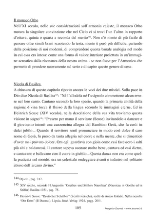 Il monaco Otho
Nell’XI secolo, nelle sue considerazioni sull’armonia celeste, il monaco Otho
matura la singolare convinzione che nel Cielo ci si trovi l’un l’altro in rapporto
d’ottava, quinta o quarta a seconda del merito144. Non c’è niente di più facile di
passare oltre simili brani scuotendo la testa, niente è però più difficile, partendo
dalla posizione di noi moderni, di comprendere questa banale analogia nel modo
in cui essa era intesa: come una forma di valore interiore proiettata in un’immagi-
ne acroatica dalla risonanza della nostra anima - se non fosse per l’Armonica che
permette di prendere nuovamente sul serio e di capire questo genere di cose.



Nicola di Basilea
A chiusura di questo capitolo riporto ancora le voci dei due mistici. Sulla pace in
Dio dice Nicola di Basilea145: “Né l’allodola né l’usignolo commettono alcun erro-
re nel loro canto. Cantano secondo la loro specie, quando la primaria abilità della
ragione divina tocca il flusso della lingua secondo le immagini eterne. Ed in
Heinrich Seuse (XIV secolo), nella descrizione della sua vita troviamo questa
visione in sogno146: “Presero per mano il servitore (Seuse) invitandolo a danzare e
il giovinetto intonò una canzoncina allegra del Bambino Gesù, che fa così: in
dulci jubilo... Quando il servitore sentì pronunciare in modo così dolce il caro
nome di Gesù, fu preso da tanta allegria nel cuore e nella mente, che si dimenticò
d’aver mai provato dolore. Ora egli guardava con gioia come essi facessero i salti
più alti e baldanzosi. Il cantore sapeva suonare molto bene, cantava ed essi dietro,
e cantavano e ballavano con il cuore in giubilo... Questa danza non era come quel-
la praticata nel mondo: era un celestiale ondeggiare avanti e indietro nel solitario
abisso dell’arcano divino.”


144 Op.cit., pag. 117.
145 XIV secolo, secondo H.Augustin “Goethes und Stifters Nausikaa” (Nausicaa in Goethe ed in
    Stifter) Basilea 1931, pag. 75.
146 Heinrich Seuse: “Deutscher Schriften” (Scritti tedeschi), scelti da Anton Gabele. Nella raccolta
    “Der Dom” (Il Duomo), Lipsia, Insel-Verlag 1924, pagg. 20/1.

                                               105                    Progetto Esonet - www.esonet.it
 