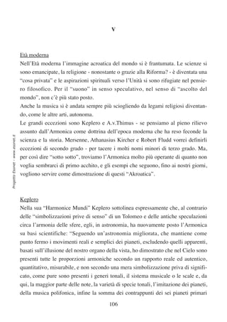 V



                                  Età moderna
                                  Nell’Età moderna l’immagine acroatica del mondo si è frantumata. Le scienze si
                                  sono emancipate, la religione - nonostante o grazie alla Riforma? - è diventata una
                                  “cosa privata” e le aspirazioni spirituali verso l’Unità si sono rifugiate nel pensie-
                                  ro filosofico. Per il “suono” in senso speculativo, nel senso di “ascolto del
                                  mondo”, non c’è più stato posto.
                                  Anche la musica si è andata sempre più sciogliendo da legami religiosi diventan-
                                  do, come le altre arti, autonoma.
                                  Le grandi eccezioni sono Keplero e A.v.Thimus - se pensiamo al pieno rilievo
                                  assunto dall’Armonica come dottrina dell’epoca moderna che ha reso feconde la
Progetto Esonet - www.esonet.it




                                  scienza e la storia. Mersenne, Athanasius Kircher e Robert Fludd vorrei definirli
                                  eccezioni di secondo grado - per tacere i molti nomi minori di terzo grado. Ma,
                                  per così dire “sotto sotto”, troviamo l’Armonica molto più operante di quanto non
                                  voglia sembrarci di primo acchito, e gli esempi che seguono, fino ai nostri giorni,
                                  vogliono servire come dimostrazione di questi “Akroatica”.



                                  Keplero
                                  Nella sua “Harmonice Mundi” Keplero sottolinea espressamente che, al contrario
                                  delle “simbolizzazioni prive di senso” di un Tolomeo e delle antiche speculazioni
                                  circa l’armonia delle sfere, egli, in astronomia, ha nuovamente posto l’Armonica
                                  su basi scientifiche: “Seguendo un’astronomia migliorata, che mantiene come
                                  punto fermo i movimenti reali e semplici dei pianeti, escludendo quelli apparenti,
                                  basati sull’illusione del nostro organo della vista, ho dimostrato che nel Cielo sono
                                  presenti tutte le proporzioni armoniche secondo un rapporto reale ed autentico,
                                  quantitativo, misurabile, e non secondo una mera simbolizzazione priva di signifi-
                                  cato, come pure sono presenti i generi tonali, il sistema musicale o le scale e, da
                                  qui, la maggior parte delle note, la varietà di specie tonali, l’imitazione dei pianeti,
                                  della musica polifonica, infine la somma dei contrappunti dei sei pianeti primari

                                                                           106
 
