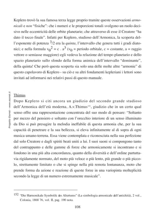 Keplero trovò la sua famosa terza legge proprio tramite queste osservazioni armo-
                                  nicali e non “fisiche”: che i numeri e le proporzioni tonali svolgono un ruolo deci-
                                  sivo nelle eccentricità delle orbite planetarie; che attraverso di esse il Creatore “ha
                                  dato il tocco finale”. Infatti per Keplero, studioso dell’Armonica, la scoperta del-
                                  l’esponente di potenza 3/2 era la quinta, l’intervallo che genera tutti i gradi diato-
                                  nici; e nella formula v02 = c . a3 (v0 = periodo orbitale, c = costante, a = raggio
                                  vettore o semiasse maggiore) egli vedeva la relazione del tempo planetario e dello
                                  spazio planetario sullo sfondo della forma animica dell’intervallo “dominante”,
                                  della quinta! Che però questa scoperta sia solo una delle molte altre “armonie” di
                                  questo capolavoro di Keplero - su ciò e su altri fondamenti kepleriani i lettori sono
                                  invitati ad informarsi nei relativi passi di questo manuale.
Progetto Esonet - www.esonet.it




                                  Thimus
                                  Dopo Keplero si citi ancora un giudizio del secondo grande studioso
                                  dell’Armonica dell’età moderna, A.v.Thimus152, giudizio che in un certo qual
                                  senso offre una rappresentazione concentrata del suo modo di pensare: “Soltanto
                                  per mezzo del pensiero e soltanto con l’orecchio interiore di un senso illuminato
                                  da Dio si può presagire la melodia ineffabile di questa armonia che, per la sua
                                  capacità di penetrare e la sua bellezza, si eleva infinitamente al di sopra di ogni
                                  musica umano-terrena. Essa viene contemplata e riconosciuta nella sua perfezione
                                  dal solo Creatore e dagli spiriti beati uniti a lui. I suoi suoni si compongono tanto
                                  del contrappunto e delle gamme di forze che armonicamente si incontrano e si
                                  fondono in una più alta concordanza, quanto della diversità e dell’ordine purtutta-
                                  via rigidamente normato, del moto più veloce o più lento, più grande o più picco-
                                  lo, strettamente limitato o che si spinge nella più remota lontananza, moto che
                                  prende forma da azione e reazione di queste forze in una variopinta molteplicità
                                  secondo la legge di un numero estremamente musicale”.



                                  152 “Die Harmonikale Symbolik des Altertums” (La simbologia armonicale dell’antichità), 2 vol.,
                                      Colonia, 1868 76, vol. II, pag. 190 nota.

                                                                               108
 