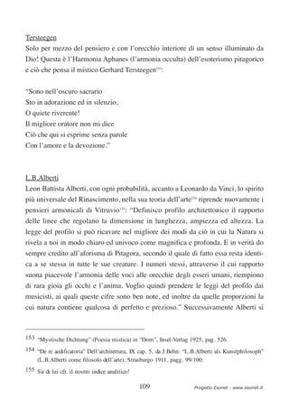 Tersteegen
Solo per mezzo del pensiero e con l’orecchio interiore di un senso illuminato da
Dio! Questa è l’Harmonia Aphanes (l’armonia occulta) dell’esoterismo pitagorico
e ciò che pensa il mistico Gerhard Tersteegen153:

“Sono nell’oscuro sacrario
Sto in adorazione ed in silenzio,
O quiete riverente!
Il migliore oratore non mi dice
Ciò che qui si esprime senza parole
Con l’amore e la devozione.”



L.B.Alberti
Leon Battista Alberti, con ogni probabilità, accanto a Leonardo da Vinci, lo spirito
più universale del Rinascimento, nella sua teoria dell’arte154 riprende nuovamente i
pensieri armonicali di Vitruvio155: “Definisco profilo architettonico il rapporto
delle linee che regolano la dimensione in lunghezza, ampiezza ed altezza. La
legge del profilo si può ricavare nel migliore dei modi da ciò in cui la Natura si
rivela a noi in modo chiaro ed univoco come magnifica e profonda. E in verità do
sempre credito all’aforisma di Pitagora, secondo il quale di fatto essa resta identi-
ca a se stessa in tutte le sue creature. I numeri stessi, attraverso il cui rapporto
suona piacevole l’armonia delle voci alle orecchie degli esseri umani, riempiono
di rara gioia gli occhi e l’anima. Voglio quindi prendere le leggi del profilo dai
musicisti, ai quali queste cifre sono ben note, ed inoltre da quelle proporzioni la
cui natura contiene qualcosa di perfetto e prezioso.” Successivamente Alberti si



153 “Mystische Dichtung” (Poesia mistica) in “Dom”, Insel-Verlag 1925, pag. 526.
154 “De re aedificatoria” Dell’architettura, IX cap. 5, da J.Behn: “L.B.Alberti als Kunstphilosoph”
    (L.B.Alberti come filosofo dell’arte), Strasburgo 1911, pagg. 99/100.
155 Su di lui cfr. il nostro indice analitico!

                                                 109                  Progetto Esonet - www.esonet.it
 
