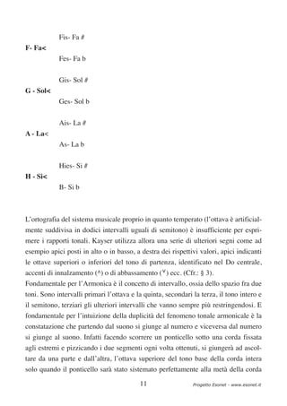 Fis- Fa #
F- Fa<
            Fes- Fa b


            Gis- Sol #
G - Sol<
            Ges- Sol b

            Ais- La #
A - La<
            As- La b


            Hies- Si #
H - Si<
            B- Si b



L’ortografia del sistema musicale proprio in quanto temperato (l’ottava è artificial-
mente suddivisa in dodici intervalli uguali di semitono) è insufficiente per espri-
mere i rapporti tonali. Kayser utilizza allora una serie di ulteriori segni come ad
esempio apici posti in alto o in basso, a destra dei rispettivi valori, apici indicanti
le ottave superiori o inferiori del tono di partenza, identificato nel Do centrale,
accenti di innalzamento (^) o di abbassamento (∨) ecc. (Cfr.: § 3).
Fondamentale per l’Armonica è il concetto di intervallo, ossia dello spazio fra due
toni. Sono intervalli primari l’ottava e la quinta, secondari la terza, il tono intero e
il semitono, terziari gli ulteriori intervalli che vanno sempre più restringendosi. E
fondamentale per l’intuizione della duplicità del fenomeno tonale armonicale è la
constatazione che partendo dal suono si giunge al numero e viceversa dal numero
si giunge al suono. Infatti facendo scorrere un ponticello sotto una corda fissata
agli estremi e pizzicando i due segmenti ogni volta ottenuti, si giungerà ad ascol-
tare da una parte e dall’altra, l’ottava superiore del tono base della corda intera
solo quando il ponticello sarà stato sistemato perfettamente alla metà della corda

                                          11                  Progetto Esonet - www.esonet.it
 