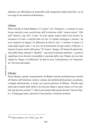 addentra con abbondanza di particolari nelle proporzioni degli intervalli e su di
                                  essi erige la sua euritmia architettonica.



                                  J.Böhme
                                  Nella teosofia di Jakob Böhme è il “suono” o la “risonanza” a costituire la sesta
                                  forma naturale come conclusione dell’evoluzione della “natura eterna”. Già
                                  nell’”Aurora”, cap. 10,1, si dice: “Il sesto spirito sorgivo delle forze divine è la
                                  risonanza o il tono / cosicché tutto ciò che vi è dentro riecheggia o risuona / da
                                  esso scaturisce la lingua e la differenza di tutte le cose / e insieme il suono e il
                                  canto degli angeli santi / e in esso sta la formazione di ogni colore e bellezza / e
                                  insieme il regno celeste della gioia.” Il “suono”, dunque, all’interno di questa dot-
                                  trina delle forme naturali o “Qualità” - una sorta di principi metafisici - assume il
Progetto Esonet - www.esonet.it




                                  significato di un divenire concepibile e cosciente delle cose. Proprio da esso trae
                                  origine la “lingua e la differenza” di tutte le cose, l’articolazione e la “formazio-
                                  ne” nel senso più ampio.



                                  F.Baader
                                  Franz Baader, grande commentatore di Böhme nonché profondissimo teosofo
                                  all’interno dell’idealismo tedesco sempre più intellettualisticamente accentuato,
                                  sviluppa ulteriormente, a modo suo, questo pensiero di Böhme: “Poiché ogni
                                  moto (per esempio delle stelle) è un tracciare figure e queste nature scrivono per-
                                  ché non possono parlare”156. Qui la privazione della parola diviene “tracciar figu-
                                  re”, il linguaggio muto, attraverso il movimento, si tramuta in forma!




                                  156 Opera completa, vol. 2 (1851), pag. 396.

                                                                                 110
 