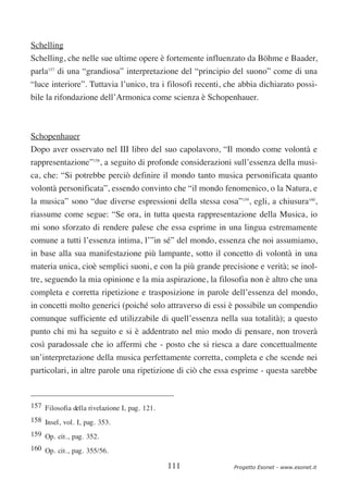 Schelling
Schelling, che nelle sue ultime opere è fortemente influenzato da Böhme e Baader,
parla157 di una “grandiosa” interpretazione del “principio del suono” come di una
“luce interiore”. Tuttavia l’unico, tra i filosofi recenti, che abbia dichiarato possi-
bile la rifondazione dell’Armonica come scienza è Schopenhauer.



Schopenhauer
Dopo aver osservato nel III libro del suo capolavoro, “Il mondo come volontà e
rappresentazione”158, a seguito di profonde considerazioni sull’essenza della musi-
ca, che: “Si potrebbe perciò definire il mondo tanto musica personificata quanto
volontà personificata”, essendo convinto che “il mondo fenomenico, o la Natura, e
la musica” sono “due diverse espressioni della stessa cosa”159, egli, a chiusura160,
riassume come segue: “Se ora, in tutta questa rappresentazione della Musica, io
mi sono sforzato di rendere palese che essa esprime in una lingua estremamente
comune a tutti l’essenza intima, l’”in sé” del mondo, essenza che noi assumiamo,
in base alla sua manifestazione più lampante, sotto il concetto di volontà in una
materia unica, cioè semplici suoni, e con la più grande precisione e verità; se inol-
tre, seguendo la mia opinione e la mia aspirazione, la filosofia non è altro che una
completa e corretta ripetizione e trasposizione in parole dell’essenza del mondo,
in concetti molto generici (poiché solo attraverso di essi è possibile un compendio
comunque sufficiente ed utilizzabile di quell’essenza nella sua totalità); a questo
punto chi mi ha seguito e si è addentrato nel mio modo di pensare, non troverà
così paradossale che io affermi che - posto che si riesca a dare concettualmente
un’interpretazione della musica perfettamente corretta, completa e che scende nei
particolari, in altre parole una ripetizione di ciò che essa esprime - questa sarebbe



157 Filosofia della rivelazione I, pag. 121.
158 Insel, vol. I, pag. 353.
159 Op. cit., pag. 352.
160 Op. cit., pag. 355/56.

                                               111           Progetto Esonet - www.esonet.it
 