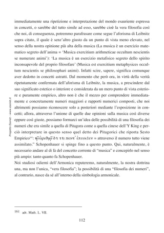 immediatamente una ripetizione e interpretazione del mondo esauriente espressa
                                  in concetti, o sarebbe del tutto simile ad esso, sarebbe cioè la vera filosofia così
                                  che noi, di conseguenza, potremmo parafrasare come segue l’aforisma di Leibnitz
                                  sopra citato, il quale è senz’altro giusto da un punto di vista meno elevato, nel
                                  senso della nostra opinione più alta della musica (La musica è un esercizio mate-
                                  matico segreto dell’anima = ‘Musica exercitium arithmeticae occultum nescientis
                                  se numerare animi’): ‘La musica è un esercizio metafisico segreto dello spirito
                                  inconsapevole del proprio filosofare’ (Musica est exercitium metaphysices occul-
                                  tum nescientis se philosophari animi). Infatti scire, sapere, significa comunque
                                  aver dedotto in concetti astratti. Dal momento che però ora, in virtù della verità
                                  ripetutamente confermata dell’aforisma di Leibnitz, la musica, a prescindere dal
                                  suo significato estetico o interiore e considerata da un mero punto di vista esterio-
                                  re e puramente empirico, altro non è che il mezzo per comprendere immediata-
Progetto Esonet - www.esonet.it




                                  mente e concretamente numeri maggiori e rapporti numerici composti, che noi
                                  altrimenti possiamo riconoscere solo a posteriori mediante l’esposizione in con-
                                  cetti; allora, attraverso l’unione di quelle due opinioni sulla musica così diverse
                                  eppure così giuste, possiamo formarci un’idea delle possibilità di una filosofia dei
                                  numeri che era simile a quella di Pitagora come a quella cinese dell’Y King e per-
                                  ciò interpretare in questo senso quel detto dei Pitagorici che riporta Sesto
                                  Empirico161: τ,∼ αριϑµ,∼ δ‘ τ‘ παντ’ επ εοιßεν = attraverso il numero tutto viene
                                                ω’      ω ε α          ’
                                  assimilato.” Schopenhauer si spinge fino a questo punto. Qui, naturalmente, è
                                  necessario andare al di là del concetto corrente di “musica” e concepirlo nel senso
                                  più ampio: tanto quanto fa Schopenhauer.
                                  Noi studiosi odierni dell’Armonica reputeremo, naturalmente, la nostra dottrina
                                  una, ma non l’unica, “vera filosofia”; la possibilità di una “filosofia dei numeri”,
                                  al contrario, nasce da sé all’interno della simbologia armonicale.




                                  161 adv. Math. L. VII.

                                                                          112
 
