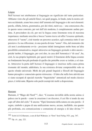 Lingua
Nell’Acroasi noi attribuiamo al linguaggio un significato del tutto particolare.
Abbiamo visto che gli antichi Greci, sui quali poggia, in fondo, tutta la nostra cul-
tura occidentale, erano ben consci dell’armonia del linguaggio e dei suoi elementi:
parola, sillaba, lettera, grammatica, poi dei ritmi, metri ecc. - una conoscenza che,
in questo senso concreto, per noi dell’età moderna, è completamente andata per-
duta. A prescindere da ciò, per noi la lingua come fenomeno resta di massima
importanza: mediante orecchio e bocca l’uomo riceve ed offre l’essenza spirituale,
attraverso il “suono”, cioè tramite un percorso acustico, egli comunica tutto il suo
pensiero e la sua riflessione, in una parola diviene “uomo”. Ora, dal momento che
ciò non è assolutamente ovvio - possiamo infatti immaginare molto bene un’altra
possibilità comunicativa, magari attraverso un linguaggio gestuale o altro ancora -
poiché inoltre, il linguaggio, per così dire, in casa dell’Armonica è “di casa”, ha,
cioè, la sua propria legittimità, per questi motivi il fenomeno della lingua assume
un fondamento ben più profondo di quello che potrebbe avere se isolato, a sé stan-
te. Attraverso la porta dell’Acroasi il linguaggio si inserisce nella causa prima
risonante del mondo; addirittura, la sua esistenza diviene comprensibile solo su
questo sfondo universale. Molti dei più grandi linguisti e filosofi del linguaggio
hanno presagito e conosciuto questo retroscena - il fatto che nella loro attività non
si siano occupati di speciali ricerche “linguistiche” armonicali nel modo classico
greco, è irrilevante. Riporto solo pochi esempi dei molti a disposizione.



Hamann
Hamann, il “Mago del Nord”162, dice: “L’essenza invisibile della nostra anima si
palesa con le parole - come la creazione è un discorso, il cui filo si tende da una
capo all’altro del cielo.” E ancora: “Ogni fenomeno della natura era una parola - il
segno, simbolo e pegno di una unificazione nuova, arcana, ineffabile, ma quanto
più profonda, era comunicazione e comunione di energie e di idee divine.”163

162 Scritti di J.G.Hamann, a cura di Karl Widmaier, in “Dom” Insel-Verlag 1921, pag. 367.
163 Op. cit., pag. 222.

                                             113                    Progetto Esonet - www.esonet.it
 