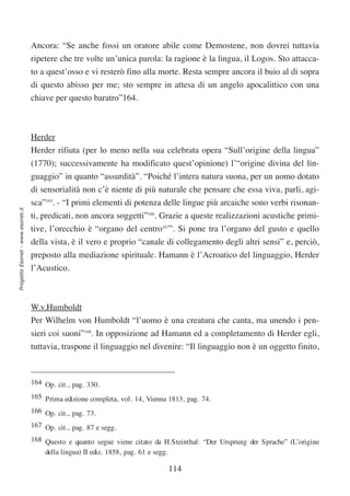 Ancora: “Se anche fossi un oratore abile come Demostene, non dovrei tuttavia
                                  ripetere che tre volte un’unica parola: la ragione è la lingua, il Logos. Sto attacca-
                                  to a quest’osso e vi resterò fino alla morte. Resta sempre ancora il buio al di sopra
                                  di questo abisso per me; sto sempre in attesa di un angelo apocalittico con una
                                  chiave per questo baratro”164.



                                  Herder
                                  Herder rifiuta (per lo meno nella sua celebrata opera “Sull’origine della lingua”
                                  (1770); successivamente ha modificato quest’opinione) l’“origine divina del lin-
                                  guaggio” in quanto “assurdità”. “Poiché l’intera natura suona, per un uomo dotato
                                  di sensorialità non c’è niente di più naturale che pensare che essa viva, parli, agi-
                                  sca”165. - “I primi elementi di potenza delle lingue più arcaiche sono verbi risonan-
Progetto Esonet - www.esonet.it




                                  ti, predicati, non ancora soggetti”166. Grazie a queste realizzazioni acustiche primi-
                                  tive, l’orecchio è “organo del centro167”. Si pone tra l’organo del gusto e quello
                                  della vista, è il vero e proprio “canale di collegamento degli altri sensi” e, perciò,
                                  preposto alla mediazione spirituale. Hamann è l’Acroatico del linguaggio, Herder
                                  l’Acustico.



                                  W.v.Humboldt
                                  Per Wilhelm von Humboldt “l’uomo è una creatura che canta, ma unendo i pen-
                                  sieri coi suoni”168. In opposizione ad Hamann ed a completamento di Herder egli,
                                  tuttavia, traspone il linguaggio nel divenire: “Il linguaggio non è un oggetto finito,



                                  164 Op. cit., pag. 330.
                                  165 Prima edizione completa, vol. 14, Vienna 1813, pag. 74.
                                  166 Op. cit., pag. 73.
                                  167 Op. cit., pag. 87 e segg.
                                  168 Questo e quanto segue viene citato da H.Steinthal: “Der Ursprung der Sprache” (L’origine
                                      della lingua) II ediz. 1858, pag. 61 e segg.

                                                                               114
 
