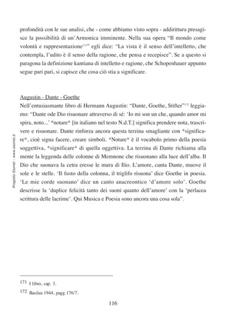 profondità con le sue analisi, che - come abbiamo visto sopra - addirittura presagi-
                                  sce la possibilità di un’Armonica imminente. Nella sua opera “Il mondo come
                                  volontà e rappresentazione171” egli dice: “La vista è il senso dell’intelletto, che
                                  contempla, l’udito è il senso della ragione, che pensa e recepisce”. Se a questo si
                                  paragona la definizione kantiana di intelletto e ragione, che Schopenhauer appunto
                                  segue pari pari, si capisce che cosa ciò stia a significare.



                                  Augustin - Dante - Goethe
                                  Nell’entusiasmante libro di Hermann Augustin: “Dante, Goethe, Stifter”172 leggia-
                                  mo: “Dante ode Dio risuonare attraverso di sé: ‘Io mi son un che, quando amor mi
                                  spira, noto...’ *notare* [in italiano nel testo N.d.T.] significa prendere nota, trascri-
                                  vere e risuonare. Dante rinforza ancora questa terzina smagliante con *significa-
Progetto Esonet - www.esonet.it




                                  re*, cioè signa facere, creare simboli. *Notare* è il vocabolo primo della poesia
                                  soggettiva, *significare* di quella oggettiva. La terzina di Dante richiama alla
                                  mente la leggenda delle colonne di Memnone che risuonano alla luce dell’alba. Il
                                  Dio che suonava la cetra eresse le mura di Ilio. L’amore, canta Dante, muove il
                                  sole e le stelle. ‘Il fusto della colonna, il triglifo risuona’ dice Goethe in poesia.
                                  ‘Le mie corde suonano’ dice un canto anacreontico ‘d’amore solo’. Goethe
                                  descrisse la ‘duplice felicità tanto dei suoni quanto dell’amore’ con la ‘perlacea
                                  scrittura delle lacrime’. Qui Musica e Poesia sono ancora una cosa sola”.




                                  171 I libro, cap. 3.
                                  172 Basilea 1944, pagg.176/7.

                                                                            116
 