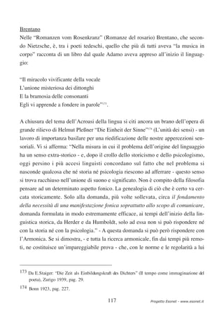 Brentano
Nelle “Romanzen vom Rosenkranz” (Romanze del rosario) Brentano, che secon-
do Nietzsche, è, tra i poeti tedeschi, quello che più di tutti aveva “la musica in
corpo” racconta di un libro dal quale Adamo aveva appreso all’inizio il linguag-
gio:


“Il miracolo vivificante della vocale
L’unione misteriosa dei dittonghi
E la bramosia delle consonanti
Egli vi apprende a fondere in parole”173.

A chiusura del tema dell’Acroasi della lingua si citi ancora un brano dell’opera di
grande rilievo di Helmut Pleßner “Die Einheit der Sinne”174 (L’unità dei sensi) - un
lavoro di importanza basilare per una riedificazione delle nostre appercezioni sen-
soriali. Vi si afferma: “Nella misura in cui il problema dell’origine del linguaggio
ha un senso extra-storico - e, dopo il crollo dello storicismo e dello psicologismo,
oggi persino i più accesi linguisti concordano sul fatto che nel problema si
nasconde qualcosa che né storia né psicologia riescono ad afferrare - questo senso
si trova racchiuso nell’unione di suono e significato. Non è compito della filosofia
pensare ad un determinato aspetto fonico. La genealogia di ciò che è certo va cer-
cata storicamente. Solo alla domanda, più volte sollevata, circa il fondamento
della necessità di una manifestazione fonica soprattutto allo scopo di comunicare,
domanda formulata in modo estremamente efficace, ai tempi dell’inizio della lin-
guistica storica, da Herder e da Humboldt, solo ad essa non si può rispondere né
con la storia né con la psicologia.” - A questa domanda si può però rispondere con
l’Armonica. Se si dimostra, - e tutta la ricerca armonicale, fin dai tempi più remo-
ti, ne costituisce un’impareggiabile prova - che, con le norme e le regolarità a lui



173 Da E.Staiger: “Die Zeit als Einbildungskraft des Dichters” (Il tempo come immaginazione del
    poeta), Zurigo 1939, pag. 29.
174 Bonn 1923, pag. 227.

                                             117                   Progetto Esonet - www.esonet.it
 