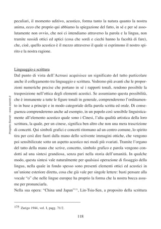 peculiari, il momento uditivo, acustico, forma tanto la natura quanto la nostra
                                  anima, ecco che proprio qui abbiamo la spiegazione del fatto, in sé e per sé asso-
                                  lutamente non ovvio, che noi ci intendiamo attraverso la parola e la lingua, non
                                  tramite sussidi ottici ed aptici (cosa che sordi e ciechi hanno la facoltà di fare),
                                  che, cioè, quello acustico è il mezzo attraverso il quale si esprimono il nostro spi-
                                  rito e la nostra ragione.



                                  Linguaggio e scrittura
                                  Dal punto di vista dell’Acroasi acquisisce un significato del tutto particolare
                                  anche il collegamento tra linguaggio e scrittura. Vedremo più avanti che le propor-
                                  zioni numeriche precise che portano in sé i rapporti tonali, rendono possibile la
                                  trasposizione nell’ottica degli elementi acustici. Se assumiamo questa possibilità,
Progetto Esonet - www.esonet.it




                                  che è immanente a tutte le figure tonali in generale, comprenderemo l’ordinamen-
                                  to in base a principi e in modo categoriale della parola scritta ed orale. Di conse-
                                  guenza comprenderemo anche ad esempio, in un popolo così sensibile linguistica-
                                  mente all’elemento acustico quale sono i Cinesi, l’alta qualità artistica della loro
                                  scrittura, la quale, per un cinese, significa ben altro che non una mera trascrizione
                                  di concetti. Qui simboli grafici e concetti ritornano ad un centro comune, lo spirito
                                  tira per così dire fuori dalla mano dello scrivente immagini ottiche, che vengono
                                  poi sensibilizzate sotto un aspetto acustico nei modi più svariati. Tramite l’organo
                                  del tatto della mano che scrive, concetto, simbolo grafico e parola vengono con-
                                  dotti ad una sintesi grandiosa, senza pari nella storia dell’umanità. In qualche
                                  modo, questa sintesi vale naturalmente per qualsiasi operazione di fissaggio della
                                  lingua, nella quale in fondo spesso sono presenti elementi ottici ed acustici in
                                  un’unione esteriore diretta, cosa che già vale per singole lettere: basti pensare alla
                                  vocale “o” che nelle lingue europee ha proprio la forma che la nostra bocca assu-
                                  me per pronunciarla.
                                  Nella sua opera: “China und Japan”175, Lin-Tsiu-Sen, a proposito della scrittura



                                  175 Zurigo 1944, vol. I, pagg. 71/2.

                                                                           118
 
