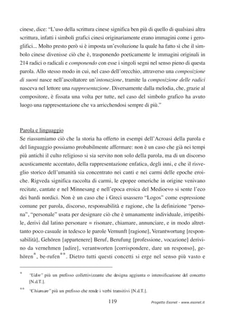 cinese, dice: “L’uso della scrittura cinese significa ben più di quello di qualsiasi altra
scrittura, infatti i simboli grafici cinesi originariamente erano immagini come i gero-
glifici... Molto presto però si è imposta un’evoluzione la quale ha fatto sì che il sim-
bolo cinese divenisse ciò che è, trasponendo poeticamente le immagini originali in
214 radici o radicali e componendo con esse i singoli segni nel senso pieno di questa
parola. Allo stesso modo in cui, nel caso dell’orecchio, attraverso una composizione
di suoni nasce nell’ascoltatore un’intonazione, tramite la composizione delle radici
nasceva nel lettore una rappresentazione. Diversamente dalla melodia, che, grazie al
compositore, è fissata una volta per tutte, nel caso del simbolo grafico ha avuto
luogo una rappresentazione che va arricchendosi sempre di più.”



Parola e linguaggio
Se riassumiamo ciò che la storia ha offerto in esempi dell’Acroasi della parola e
del linguaggio possiamo probabilmente affermare: non è un caso che già nei tempi
più antichi il culto religioso si sia servito non solo della parola, ma di un discorso
acusticamente accentato, della rappresentazione enfatica, degli inni, e che il risve-
glio storico dell’umanità sia concentrato nei canti e nei carmi delle epoche eroi-
che. Rigveda significa raccolta di carmi, le epopee omeriche in origine venivano
recitate, cantate e nel Minnesang e nell’epoca eroica del Medioevo si sente l’eco
dei bardi nordici. Non è un caso che i Greci usassero “Logos” come espressione
comune per parola, discorso, responsabilità e ragione, che la definizione “perso-
na”, “personale” usata per designare ciò che è umanamente individuale, irripetibi-
le, derivi dal latino personare = risonare, chiamare, annunciare, e in modo altret-
tanto poco casuale in tedesco le parole Vernunft [ragione], Verantwortung [respon-
sabilità], Gehören [appartenere] Beruf, Berufung [professione, vocazione] derivi-
no da vernehmen [udire], verantworten [corrispondere, dare un responso], ge-
hören*, be-rufen**. Dietro tutti questi concetti si erge nel senso più vasto e

*   “Udire” più un prefisso collettivizzante che designa aggiunta o intensificazione del concetto
    [N.d.T.].
** “Chiamare” più un prefisso che rende i verbi transitivi [N.d.T.].

                                               119                     Progetto Esonet - www.esonet.it
 