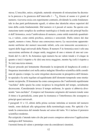 stessa. L’orecchio, unico, originale, naturale strumento di misurazione ha decreta-
                                  to la purezza e la giustezza dell’intervallo 1 - 1/2. Grazie al suono si è giunti al
                                  numero; viceversa ossia con esperimento contrario, dividendo la corda fondamen-
                                  tale in due parti perfettamente uguali, si odono due identiche ottave superiori del
                                  tono della corda fondamentale. Dal numero si è passati al suono. Su questa con-
                                  statazione tanto semplice da sembrare tautologica si fonda uno dei principî basila-
                                  ri dell’Armonica, ossia l’ambivalenza di numero, come entità materiale quantitati-
                                  va, e valore, come entità psichica, animica e sensoriale. Dalla sintesi dei due
                                  aspetti, numero e tono, fluisce una conoscenza nuova. La successione apparente-
                                  mente uniforme dei numeri nasconde infatti, cela con innocente accuratezza i
                                  segreti delle leggi universali della Natura. Il numero 5 in Armonica non è solo una
                                  successione uniforme di cinque unità, maggiore di uno e minore di uno nei con-
                                  fronti del 4 e del 6. In Armonica ogni numero ha un valore tonale e il cinque in
Progetto Esonet - www.esonet.it




                                  quanto e (mi) è rispetto a 4c (do) una terza maggiore, mentre 6g (sol) è rispetto a
                                  5e (mi) una terza minore.
                                  Kayser procede poi lentamente illustrando la reciprocità di lunghezza di corda e
                                  frequenza inserendosi così nella antica indagine filosofico-scientifica delle coordi-
                                  nate di spazio e tempo. La serie irregolare decrescente in prospettiva dell’elemen-
                                  to spaziale e la serie regolare ed equidistante dell’elemento temporale sono stretta-
                                  mente reciproche. Il fenomeno ha come conseguenza che l’uniformità equidistante
                                  “euclidea” dello spazio ha come reciproco la irregolarità del tempo, serialmente
                                  decrescente. Considerando invece il tempo uniforme, lo spazio si abbrevia dive-
                                  nendo “non euclideo”. Compresi nel fenomeno originario del numero tonale sono
                                  il ritmo e la periodicità, come pure la risonanza e l’interferenza che assurgono a
                                  principi quasi universali.
                                  I paragrafi 11 e 12, ultimi della prima sezione intitolata ai teoremi del numero
                                  tonale, sono dedicati alla spiegazione della terminologia usata. Per apticità s’in-
                                  tende la conoscenza del mondo basata sul senso del tatto. Vi è incluso il pensiero
                                  scientifico moderno.
                                  Per ectipicità s’intende tutto ciò che può essere compreso attraverso l’applicazione
                                  analogica dell’Armonica.
                                  I termini forma di valore e prototipo sono da considerarsi sinonimi.

                                                                           12
 