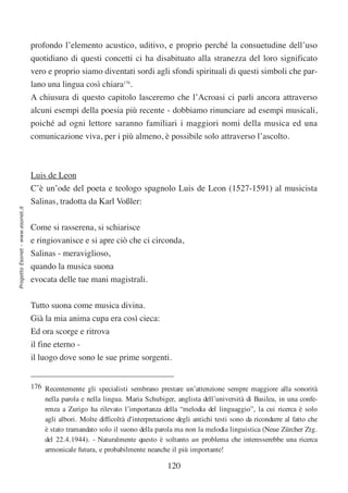 profondo l’elemento acustico, uditivo, e proprio perché la consuetudine dell’uso
                                  quotidiano di questi concetti ci ha disabituato alla stranezza del loro significato
                                  vero e proprio siamo diventati sordi agli sfondi spirituali di questi simboli che par-
                                  lano una lingua così chiara176.
                                  A chiusura di questo capitolo lasceremo che l’Acroasi ci parli ancora attraverso
                                  alcuni esempi della poesia più recente - dobbiamo rinunciare ad esempi musicali,
                                  poiché ad ogni lettore saranno familiari i maggiori nomi della musica ed una
                                  comunicazione viva, per i più almeno, è possibile solo attraverso l’ascolto.



                                  Luis de Leon
                                  C’è un’ode del poeta e teologo spagnolo Luis de Leon (1527-1591) al musicista
                                  Salinas, tradotta da Karl Voßler:
Progetto Esonet - www.esonet.it




                                  Come si rasserena, si schiarisce
                                  e ringiovanisce e si apre ciò che ci circonda,
                                  Salinas - meraviglioso,
                                  quando la musica suona
                                  evocata delle tue mani magistrali.


                                  Tutto suona come musica divina.
                                  Già la mia anima cupa era così cieca:
                                  Ed ora scorge e ritrova
                                  il fine eterno -
                                  il luogo dove sono le sue prime sorgenti.


                                  176 Recentemente gli specialisti sembrano prestare un’attenzione sempre maggiore alla sonorità
                                      nella parola e nella lingua. Maria Schubiger, anglista dell’università di Basilea, in una confe-
                                      renza a Zurigo ha rilevato l’importanza della “melodia del linguaggio”, la cui ricerca è solo
                                      agli albori. Molte difficoltà d’interpretazione degli antichi testi sono da ricondurre al fatto che
                                      è stato tramandato solo il suono della parola ma non la melodia linguistica (Neue Zürcher Ztg.
                                      del 22.4.1944). - Naturalmente questo è soltanto un problema che interesserebbe una ricerca
                                      armonicale futura, e probabilmente neanche il più importante!

                                                                                   120
 