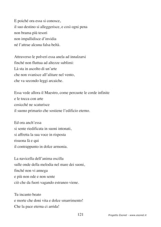 E poiché ora essa si conosce,
il suo destino si alleggerisce, e così ogni pena
non brama più tesori
non impallidisce d’invidia
né l’attrae alcuna falsa beltà.


Attraverso le polveri essa anela ad innalzarsi
finché non fluttua ad altezze sublimi:
Là sta in ascolto di un’arte
che non svanisce all’alitare nel vento,
che va secondo leggi arcaiche.


Essa vede allora il Maestro, come percuote le corde infinite
e le tocca con arte
cosicché ne scaturisce
il suono primario che sostiene l’edificio eterno.

Ed ora anch’essa
si sente riedificata in suoni intonati,
si affretta la sua voce in risposta
risuona là e qui
il contrappunto in dolce armonia.


La navicella dell’anima oscilla
sulle onde della melodia nel mare dei suoni,
finché non vi annega
e più non ode e non sente
ciò che da fuori vagando estraneo viene.


Tu incanto beato
e morte che doni vita e dolce smarrimento!
Che la pace eterna ci arrida!

                                          121              Progetto Esonet - www.esonet.it
 