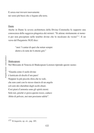 E senza mai trovarsi nuovamente
                                  nei sensi più bassi che ci legano alla terra.



                                  Dante
                                  Anche in Dante la severa architettura della Divina Commedia fa supporre una
                                  conoscenza della saggezza pitagorica dei misteri. “Si attiene strettamente ai nume-
                                  ri per non precipitare nelle tenebre divine che lo incalzano da vicino”177. E un
                                  verso del Purgatorio 30,92 dice:


                                          “anzi ‘l cantar di quei che notan sempre
                                          dietro a le note de li etterni giri;”
Progetto Esonet - www.esonet.it




                                  Shakespeare
                                  Nel Mercante di Venezia di Shakespeare Lorenzo riprende questo suono:


                                  “Guarda come il suolo divino
                                  è lastricato di dischi d’oro puro!
                                  Neppure la più piccola sfera che tu vedi,
                                  che non canti con lo stesso slancio di un angelo
                                  col coro dei cherubini dagli occhi chiari.
                                  Così pieni d’armonia sono gli spiriti eterni:
                                  Solo noi, poiché ci grava questo rozzo, caduco
                                  Abito di polvere, noi non possiamo udirle”.




                                  177 H.Augustin, op. cit., pag. 205.

                                                                              122
 