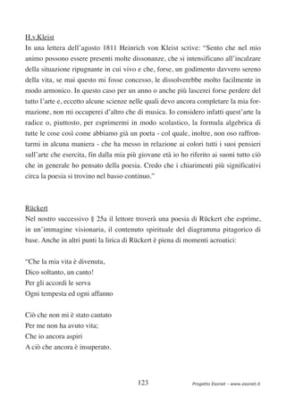 H.v.Kleist
In una lettera dell’agosto 1811 Heinrich von Kleist scrive: “Sento che nel mio
animo possono essere presenti molte dissonanze, che si intensificano all’incalzare
della situazione ripugnante in cui vivo e che, forse, un godimento davvero sereno
della vita, se mai questo mi fosse concesso, le dissolverebbe molto facilmente in
modo armonico. In questo caso per un anno o anche più lascerei forse perdere del
tutto l’arte e, eccetto alcune scienze nelle quali devo ancora completare la mia for-
mazione, non mi occuperei d’altro che di musica. Io considero infatti quest’arte la
radice o, piuttosto, per esprimermi in modo scolastico, la formula algebrica di
tutte le cose così come abbiamo già un poeta - col quale, inoltre, non oso raffron-
tarmi in alcuna maniera - che ha messo in relazione ai colori tutti i suoi pensieri
sull’arte che esercita, fin dalla mia più giovane età io ho riferito ai suoni tutto ciò
che in generale ho pensato della poesia. Credo che i chiarimenti più significativi
circa la poesia si trovino nel basso continuo.”



Rückert
Nel nostro successivo § 25a il lettore troverà una poesia di Rückert che esprime,
in un’immagine visionaria, il contenuto spirituale del diagramma pitagorico di
base. Anche in altri punti la lirica di Rückert è piena di momenti acroatici:

“Che la mia vita è divenuta,
Dico soltanto, un canto!
Per gli accordi le serva
Ogni tempesta ed ogni affanno


Ciò che non mi è stato cantato
Per me non ha avuto vita;
Che io ancora aspiri
A ciò che ancora è insuperato.




                                         123                 Progetto Esonet - www.esonet.it
 