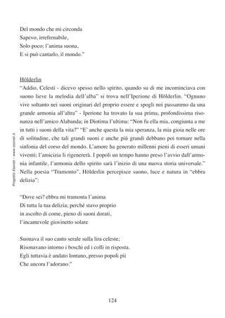 Del mondo che mi circonda
                                  Sapevo, irrefrenabile,
                                  Solo poco; l’anima suona,
                                  E si può cantarlo, il mondo.”



                                  Hölderlin
                                  “Addio, Celesti - dicevo spesso nello spirito, quando su di me incominciava con
                                  suono lieve la melodia dell’alba” si trova nell’Iperione di Hölderlin. “Ognuno
                                  vive soltanto nei suoni originari del proprio essere e spogli noi passammo da una
                                  grande armonia all’altra” - Iperione ha trovato la sua prima, profondissima riso-
                                  nanza nell’amico Alabanda; in Diotima l’ultima: “Non fu ella mia, congiunta a me
                                  in tutti i suoni della vita?” “E’ anche questa la mia speranza, la mia gioia nelle ore
Progetto Esonet - www.esonet.it




                                  di solitudine, che tali grandi suoni e anche più grandi debbano poi tornare nella
                                  sinfonia del corso del mondo. L’amore ha generato millenni pieni di esseri umani
                                  viventi; l’amicizia li rigenererà. I popoli un tempo hanno preso l’avvio dall’armo-
                                  nia infantile, l’armonia dello spirito sarà l’inizio di una nuova storia universale.”
                                  Nella poesia “Tramonto”, Hölderlin percepisce suono, luce e natura in “ebbra
                                  delizia”:


                                  “Dove sei? ebbra mi tramonta l’anima
                                  Di tutta la tua delizia; perché stavo proprio
                                  in ascolto di come, pieno di suoni dorati,
                                  l’incantevole giovinetto solare

                                  Suonava il suo canto serale sulla lira celeste;
                                  Risonavano intorno i boschi ed i colli in risposta.
                                  Egli tuttavia è andato lontano, presso popoli pii
                                  Che ancora l’adorano.”




                                                                           124
 