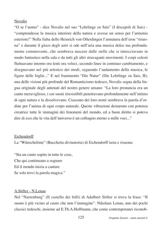 Novalis
“O se l’uomo” - dice Novalis nel suo “Lehrlinge zu Saïs” (I discepoli di Sais) -
“comprendesse la musica interiore della natura e avesse un senso per l’armonia
esteriore!” Nella fiaba dello Heinrich von Ofterdingen l’armatura dell’eroe “risuo-
na” e durante il gioco degli astri si ode nell’aria una musica dolce ma profonda-
mente commovente, che sembrava nascere dalle stelle che si intrecciavano in
modo fantastico nella sala e da tutti gli altri stravaganti movimenti. I corpi celesti
fluttuavano intorno ora lenti ora veloci, secondo linee in continuo cambiamento, e
disegnavano nel più artistico dei modi, seguendo l’andamento della musica, le
figure delle foglie...” E nel frammento “Die Natur” (Die Lehrlinge zu Sais, II),
una delle visioni più profonde del Romanticismo tedesco, Novalis sogna della lin-
gua originale degli antenati del nostro genere umano: “La loro pronuncia era un
canto meraviglioso, i cui suoni irresistibili penetravano profondamente nell’intimo
di ogni natura e la dissolvevano. Ciascuno dei loro nomi sembrava la parola d’or-
dine per l’anima di ogni corpo naturale. Queste vibrazioni destarono con potenza
creatrice tutte le immagini dei fenomeni del mondo, ed a buon diritto si poteva
dire di essi che la vita dell’universo è un colloquio eterno a mille voci...”



Eichendorff
La “Wünschelrute” (Bacchetta divinatoria) di Eichendorff tasta e risuona:


“Sta un canto sopito in tutte le cose,
Che qui continuano a sognare
Ed il mondo inizia a cantare
Se solo trovi la parola magica.”



A.Stifter - N.Lenau
Nel “Narrenburg” (Il castello dei folli) di Adalbert Stifter si trova la frase: “Il
suono è più vicino al cuore che non l’immagine”. Nikolaus Lenau, uno dei pochi
classici tedeschi, insieme ad E.Th.A.Hoffmann, che come contemporanei riconob-

                                         125                  Progetto Esonet - www.esonet.it
 