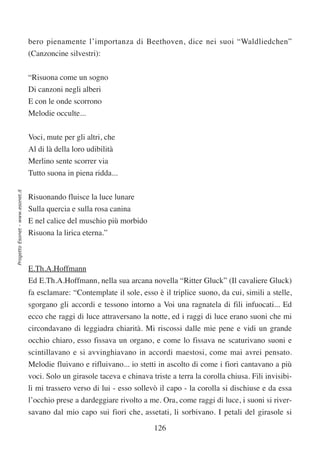 bero pienamente l’importanza di Beethoven, dice nei suoi “Waldliedchen”
                                  (Canzoncine silvestri):


                                  “Risuona come un sogno
                                  Di canzoni negli alberi
                                  E con le onde scorrono
                                  Melodie occulte...

                                  Voci, mute per gli altri, che
                                  Al di là della loro udibilità
                                  Merlino sente scorrer via
                                  Tutto suona in piena ridda...
Progetto Esonet - www.esonet.it




                                  Risuonando fluisce la luce lunare
                                  Sulla quercia e sulla rosa canina
                                  E nel calice del muschio più morbido
                                  Risuona la lirica eterna.”



                                  E.Th.A.Hoffmann
                                  Ed E.Th.A.Hoffmann, nella sua arcana novella “Ritter Gluck” (Il cavaliere Gluck)
                                  fa esclamare: “Contemplate il sole, esso è il triplice suono, da cui, simili a stelle,
                                  sgorgano gli accordi e tessono intorno a Voi una ragnatela di fili infuocati... Ed
                                  ecco che raggi di luce attraversano la notte, ed i raggi di luce erano suoni che mi
                                  circondavano di leggiadra chiarità. Mi riscossi dalle mie pene e vidi un grande
                                  occhio chiaro, esso fissava un organo, e come lo fissava ne scaturivano suoni e
                                  scintillavano e si avvinghiavano in accordi maestosi, come mai avrei pensato.
                                  Melodie fluivano e rifluivano... io stetti in ascolto di come i fiori cantavano a più
                                  voci. Solo un girasole taceva e chinava triste a terra la corolla chiusa. Fili invisibi-
                                  li mi trassero verso di lui - esso sollevò il capo - la corolla si dischiuse e da essa
                                  l’occhio prese a dardeggiare rivolto a me. Ora, come raggi di luce, i suoni si river-
                                  savano dal mio capo sui fiori che, assetati, li sorbivano. I petali del girasole si

                                                                            126
 